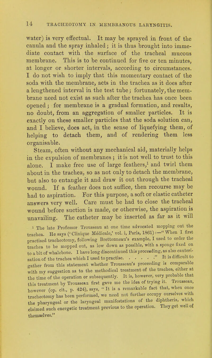 water) is very effectual. It may be sprayed in front of the canula and the spray inhaled; it is thus brought into imme- diate contact with the surface of the tracheal mucous membrane. This is to be continued for five or ten minutes, at longer or shorter intervals, according to circumstances. I do not wish to imply that this momentary contact of the soda with the membrane, acts in the trachea as it does after a lengthened interval in the test tube; fortunately, the mem- brane need not exist as such after the trachea has once been opened ; for membrane is a gradual formation, and results, no doubt, from an aggregation of smaller particles. It is exactly on these smaller particles that the soda solution can, and I believe, does act, in the sense of liquefying them, of helping to detach them, and of rendering them less organisable. Steam, often without any mechanical aid, materially helps in the expulsion of membranes ; it is not well to trust to this alone. I make free use of large feathers,1 and twirl them about in the trachea, so as not only to detach the membrane, but also to entangle it and draw it out through the tracheal wound. If a feather does not suffice, then recourse may be had to aspiration. For this purpose, a soft or elastic catheter answers very well. Care must be had to close the tracheal wound before suction is made, or otherwise, the aspiration is unavailing. The catheter may be inserted as far as it will 1 The late Professor Trousseau at one time advocated mopping out the trachea. He says (' Clmique Medicale,' vol. i, Paris, 1861):— When I first practised tracheotomy, following Brettonneau's example, I used to order the trachea to be mopped out, as low down as possible, with a sponge fixed on to a bit of whalebone. I have long discontinued this proceeding, as also cauteri- sation of the trachea which I used to practise It is difficult to gather from this statement whether Trousseau's proceeding is comparable with my suggestion as to the methodical treatment of the trachea, either at the time of the operation or subsequently. It is, however, very probable that this treatment by Trousseau first gave me the idea of trying it. Trousseau, however (op. cit., p. 424), says,  It is a remarkable fact that, when once tracheotomy has been performed, we need not further occupy ourselves with the pharyngeal or the laryngeal manifestations of the diphtheria, which claimed such energetic treatment previous to the operation. They get well of themselves,