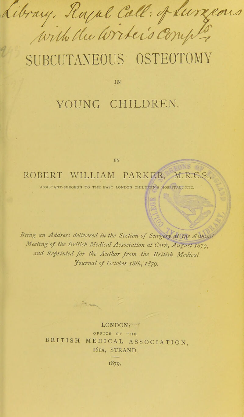 SUBCUTANEOUS OSTEOTOMY IN YOUNG CHILDREN. BY ROBERT WILLIAM PARKER, M.R.C.S.. ASSISTANT-SURGEON TO THE EAST LONDON CHILDREN'S HOSPITAL ETC. Being an Address delivered in the Section of Swgery at the Annua/ Meeting of the British Medical Association at Cork^AugWl iiyg, and Reprinted for the Author from the British Medical Journal of October 18th, fS/g. LONDON: OFFICE OF THE BRITISH MEDICAL ASSOCIATION, i6ia, STRAND. 1879.