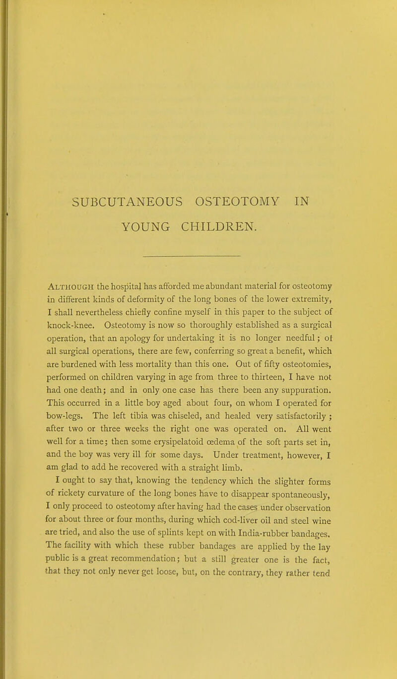 YOUNG CHILDREN. Although the hospital has afforded me abundant material for osteotomy in different kinds of deformity of the long bones of the lower extremity, I shall nevertheless chiefly confine myself in this paper to the subject of knock-knee. Osteotomy is now so thoroughly established as a surgical operation, that an apology for undertaking it is no longer needful; of all surgical operations, there are few, conferring so great a benefit, which are burdened with less mortality than this one. Out of fifty osteotomies, performed on children varying in age from three to thirteen, I have not had one death; and in only one case has there been any suppuration. This occurred in a little boy aged about four, on whom I operated for bow-legs. The left tibia was chiseled, and healed very satisfactorily ; after two or three weeks the right one was operated on. All went well for a time; then some erysipelatoid oedema of the soft parts set in, and the boy was very ill for some days. Under treatment, however, I am glad to add he recovered with a straight limb. I ought to say that, knowing the tendency which the slighter forms of rickety curvature of the long bones have to disappear spontaneously, I only proceed to osteotomy after having had the cases under observation for about three or four months, during which cod-liver oil and steel wine are tried, and also the use of splints kept on with India-rubber bandages. The facility with which these rubber bandages are applied by the lay public is a great recommendation; but a still greater one is the fact, that they not only never get loose, but, on the contrary, they rather tend