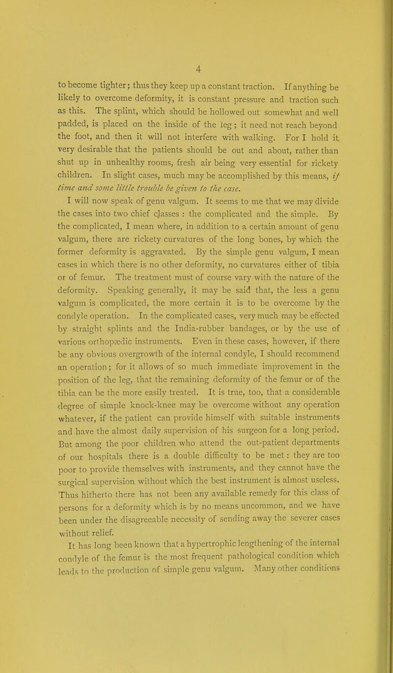 to become tighter; thus they keep up a constant traction. If anything be likely to overcome deformity, it is constant pressure and traction such as this. The splint, which should be hollowed out somewhat and well padded, is placed on the inside of the leg; it need not reach beyond the foot, and then it will not interfere with walking. For I hold it very desirable that the patients should be out and about, rather than shut up in unhealthy rooms, fresh air being very essential for rickety children. In slight cases, much may be accomplished by this means, ij time and some Hi tie trouble be given to the case. I will now speak of genu valgum. It seems to me that we may divide the cases into two chief cjasses : the complicated and the simple. By the complicated, I mean where, in addition to a certain amount of genu valgum, there are rickety curvatures of the long bones, by which the former deformity is aggravated. By the simple genu valgum, I mean cases in which there is no other deformity, no curvatures either of tibia or of femur. The treatment must of course vary with the nature of the deformity. Speaking generally, it may be said that, the less a genu valgum is complicated, the more certain it is to be overcome by the condyle operation. In the complicated cases, very much may be effected by straight splints and the India-rubber bandages, or by the use of various orthopredic instruments. Even in these cases, however, if there be any obvious overgrowth of the internal condyle, I should recommend an operation; for it allows of so much immediate improvement in the position of the leg, that the remaining deformity of the femur or of the tibia can be the more easily treated. It is true, too, that a considerable degree of simple knock-knee may be overcome without any operation whatever, if the patient can provide himself with suitable instruments and have the almost daily supervision of his surgeon for a long period. But among the poor children who attend the out-patient departments of our hospitals there is a double difficulty to be met: they are too poor to provide themselves with instruments, and they cannot have the surgical supervision without which the best instrument is almost useless. Thus hitherto there has not been any available remedy for this class of persons for a deformity which is by no means uncommon, and we have been under the disagreeable necessity of sending away the severer cases without relief. It has long been known that a hypertrophic lengthening of the internal condyle of the femur is the most frequent pathological condition which leads to the production of simple genu valgum. Many other conditions