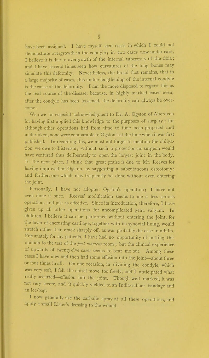 have been assigned. I have myself seen cases in which I could not demonstrate overgrowth in the condyle ; in two cases now under care, I believe it is due to overgrowth of the internal tuberosity of the tibia; and I have several times seen how curvatures of the long bones may simulate this deformity. Nevertheless, the broad fact remains, that in a large majority of cases, this undue lengthening of the internal condyle is the cause of the deformity. I am the more disposed to regard this as the real source of the disease, because, in highly marked cases even, after the condyle has been loosened, the deformity can always be over- come. We owe an especial acknowledgment to Dr. A. Ogston of Aberdeen for having first applied this knowledge to the purposes of surgery ; for although other operations had from time to time been proposed and undertaken, none were comparable to Ogston's at the time when it was first published. In recording this, we must not forget to mention the obliga- tion we owe to Listerism; without such a protection no surgeon would have ventured thus deliberately to open the largest joint in the body. In the next place, I think that great praise is due to Mr. Reeves for having improved on Ogston, by suggesting a subcutaneous osteotomy; and further, one which may frequently be done without even entering the joint. Personally, I have not adopted Ogston's operation; I have not even done it once. Reeves' modification seems to me a less serious operation, and just as effective. Since its introduction, therefore, I have given up all other operations for uncomplicated genu valgum. In children, I believe it can be performed without entering the joint, for the layer of encrusting cartilage, together with its synovial lining, would stretch rather than crack sharply off, as was probably the case in adults. Fortunately for my patients, I have had no opportunity of putting this opinion to the test of the post mortem room ; but the clinical experience of upwards of twenty-five cases seems to bear me out. Among these cases I have now and then had some effusion into the joint—about three or four times in all. On one occasion, in dividing the condyle, which was very soft, I felt the chisel move too freely, and I anticipated what really occurred—effusion into the joint. Though well marked, it was not very severe, and it quickly yielded to an India-rubber bandage and an ice-bag. I now generally use the carbolic spray at all these operations, and apply a small Lister's dressing to the wound.