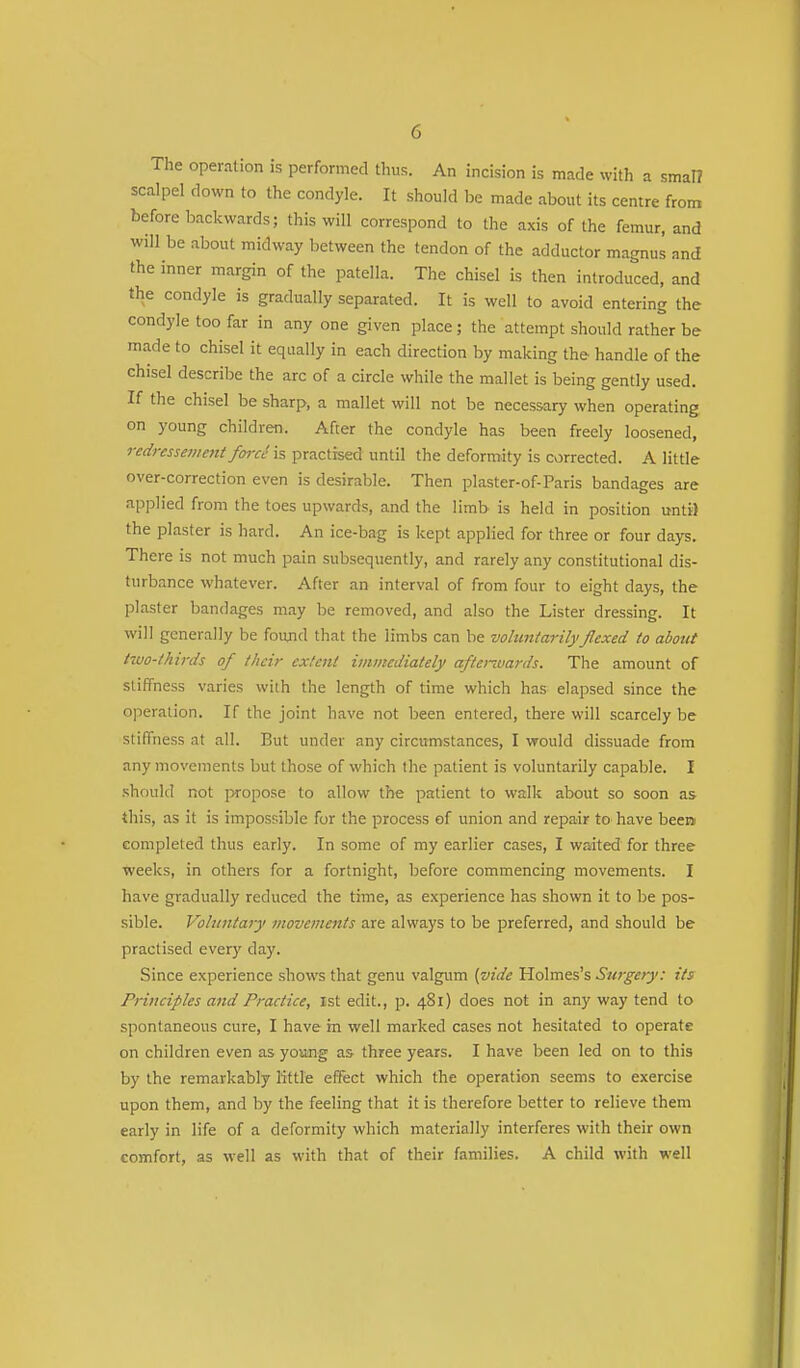 The operation is performed thus. An incision is made with a smal? scalpel down to the condyle. It should be made about its centre from before backwards; this will correspond to the axis of the femur, and wdl be about midway between the tendon of the adductor magnus and the inner margin of the patella. The chisel is then introduced, and the condyle is gradually separated. It is well to avoid entering the condyle too far in any one given place ; the attempt should rather be made to chisel it equally in each direction by making the handle of the chisel describe the arc of a circle while the mallet is being gently used. If the chisel be sharp, a mallet will not be necessary when operating on young children. After the condyle has been freely loosened, redressement forct1 is practised until the deformity is corrected. A little over-correction even is desirable. Then plaster-of-Paris bandages are applied from the toes upwards, and the limb is held in position until the plaster is hard. An ice-bag is kept applied for three or four days. There is not much pain subsequently, and rarely any constitutional dis- turbance whatever. After an interval of from four to eight days, the plaster bandages may be removed, and also the Lister dressing. It will generally be found that the limbs can be voluntarilyflexed to about two-thirds of their extent immediately afterwards. The amount of stiffness varies with the length of time which has elapsed since the operation. If the joint have not been entered, there will scarcely be stiffness at all. But under any circumstances, I would dissuade from any movements but those of which the patient is voluntarily capable. I should not propose to allow the patient to walk about so soon as this, as it is impossible for the process of union and repair to have been completed thus early. In some of my earlier cases, I waited for three weeks, in others for a fortnight, before commencing movements. I have gradually reduced the time, as experience has shown it to be pos- sible. Voluntary movements are always to be preferred, and should be practised every day. Since experience shows that genu valgum (vide Holmes's Surgery: its Principles and Practice, 1st edit., p. 481) does not in any way tend to spontaneous cure, I have m well marked cases not hesitated to operate on children even as young as three years. I have been led on to this by the remarkably little effect which the operation seems to exercise upon them, and by the feeling that it is therefore better to relieve them early in life of a deformity which materially interferes with their own comfort, as well as with that of their families. A child with well