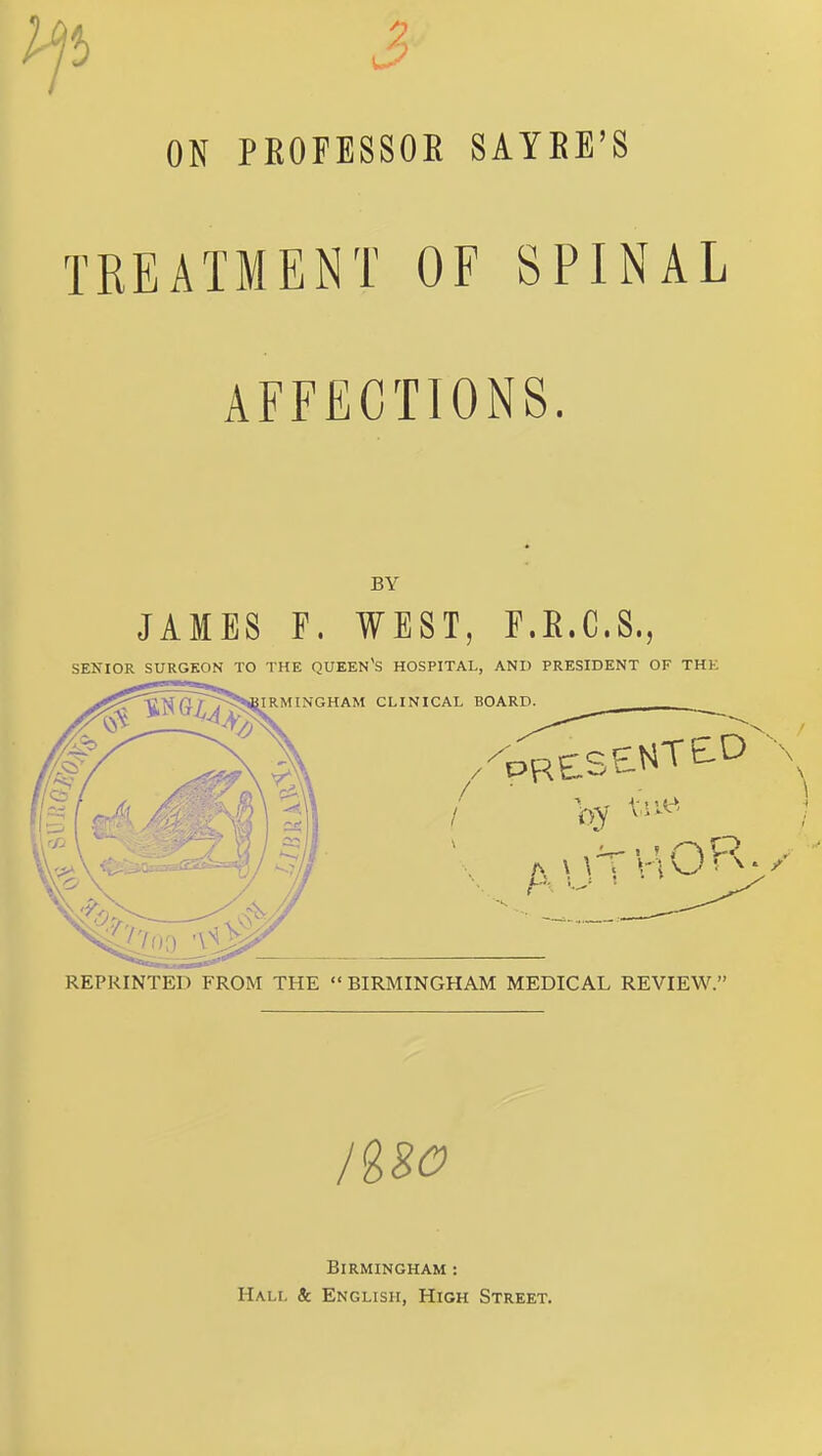 ON PROFESSOR SAYRE'S TREATMENT OF SPINAL AFFECTIONS. BY JAMES F. WEST, F.E.C.S., SENIOR SURGEON TO THE QUEEN'S HOSPITAL, AND PRESIDENT OF THE REPRINTED FROM THE BIRMINGHAM MEDICAL REVIEW. Birmingham : Hali, tc English, High Street.