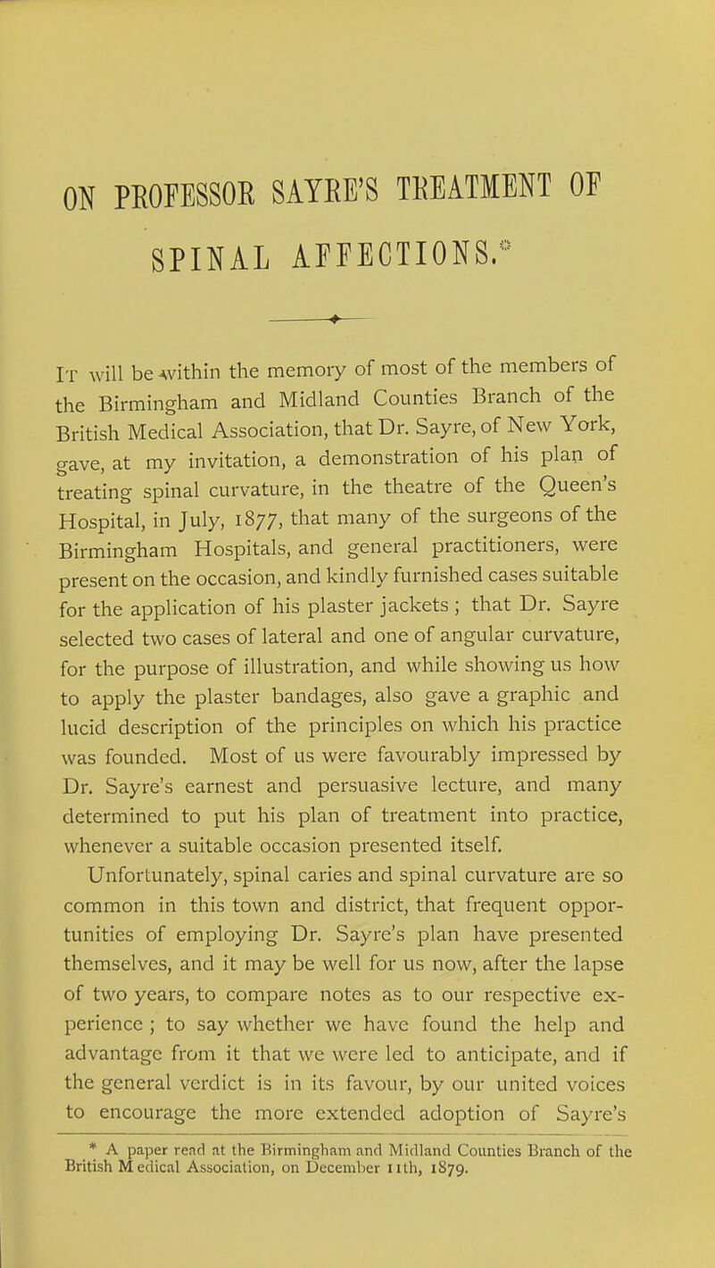 ON PEOFESSOR SAYRE'S TREATMENT OF SPINAL AFFECTIONS^ It will be Avithin the memory of most of the members of the Birmingham and Midland Counties Branch of the British Medical Association, that Dr. Sayre, of New York, gave, at my invitation, a demonstration of his plap of treating spinal curvature, in the theatre of the Queen's Hospital, in July, 1877, that many of the surgeons of the Birmingham Hospitals, and general practitioners, were present on the occasion, and kindly furnished cases suitable for the application of his plaster jackets ; that Dr. Sayre selected two cases of lateral and one of angular curvature, for the purpose of illustration, and while showing us how to apply the plaster bandages, also gave a graphic and lucid description of the principles on which his practice was founded. Most of us were favourably impressed by Dr. Sayre's earnest and persuasive lecture, and many determined to put his plan of treatment into practice, whenever a suitable occasion presented itself. Unfortunately, spinal caries and spinal curvature are so common in this town and district, that frequent oppor- tunities of employing Dr. Sayre's plan have presented themselves, and it may be well for us now, after the lapse of two years, to compare notes as to our respective ex- perience ; to say whether we have found the help and advantage from it that we were led to anticipate, and if the general verdict is in its favour, by our united voices to encourage the more extended adoption of Sayre's * A paper read at the Birmingham and Midland Counties Branch of the British Medical Association, on December iith, 1879.