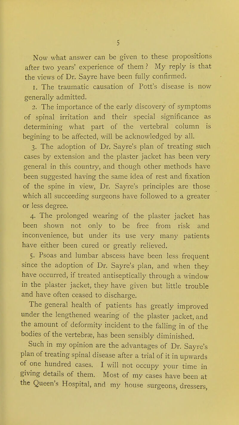 Now what answer can be given to these propositions after two years' experience of them ? My reply is that the views of Dr. Sayre have been fully confirmed. 1. The traumatic causation of Pott's disease is now generally admitted. 2. The importance of the early discovery of symptoms of spinal irritation and their special significance as determining what part of the vertebral column is begining to be affected, will be acknowledged by all. 3. The adoption of Dr. Sayre's plan of treating such cases by extension and the plaster jacket has been very general in this country, and though other methods have been suggested having the same idea of rest and fixation of the spine in view, Dr. Sayre's principles are those which all succeeding surgeons have followed to a greater or less degree. 4. The prolonged wearing of the plaster jacket has been shown not only to be free from risk and inconvenience, but under its use very many patients have either been cured or greatly relieved. 5. Psoas and lumbar abscess have been less frequent since the adoption of Dr. Sayre's plan, and when they have occurred, if treated antiseptically through a window in the plaster jacket, they have given but little trouble and have often ceased to discharge. The general health of patients has greatly improved under the lengthened wearing of the plaster jacket, and the amount of deformity incident to the falling in of the bodies of the vertebrae, has been sensibly diminished. Such in my opinion are the advantages of Dr. Sayre's plan of treating spinal disease after a trial of it in upwards of one hundred cases. I will not occupy your time in giving details of them. Most of my cases have been at the Queen's Hospital, and my house surgeons, dressers,