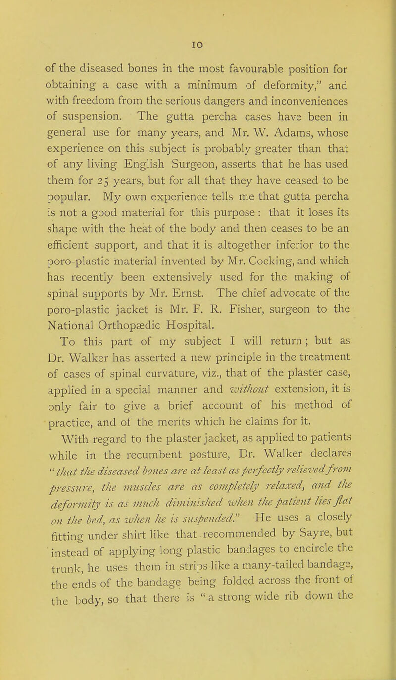 of the diseased bones in the most favourable position for obtaining a case with a minimum of deformity, and with freedom from the serious dangers and inconveniences of suspension. The gutta percha cases have been in general use for many years, and Mr. W. Adams, whose experience on this subject is probably greater than that of any living English Surgeon, asserts that he has used them for 25 years, but for all that they have ceased to be popular. My own experience tells me that gutta percha is not a good material for this purpose : that it loses its shape with the heat of the body and then ceases to be an efficient support, and that it is altogether inferior to the poro-plastic material invented by Mr. Cocking, and which has recently been extensively used for the making of spinal supports by Mr. Ernst. The chief advocate of the poro-plastic jacket is Mr. F. R. Fisher, surgeon to the National Orthopaedic Hospital. To this part of my subject I will return; but as Dr. Walker has asserted a new principle in the treatment of cases of spinal curvature, viz., that of the plaster case, applied in a special manner and ivithout extension, it is only fair to give a brief account of his method of practice, and of the merits which he claims for it. With regard to the plaster jacket, as applied to patients while in the recumbent posture, Dr. Walker declares  that the diseased bones aj'e at least as perfectly relieved from pressure, the musdes are as completely relaxed, and the deformity is as much diminished ivhen the patient lies flat on the bed, as zvhen he is suspended. He uses a closely fitting under shirt like that. recommended by Sayre, but instead of applying long plastic bandages to encircle the trunk, he uses them in strips like a many-tailed bandage, the ends of the bandage being folded across the front of the body, so that there is  a strong wide rib down the