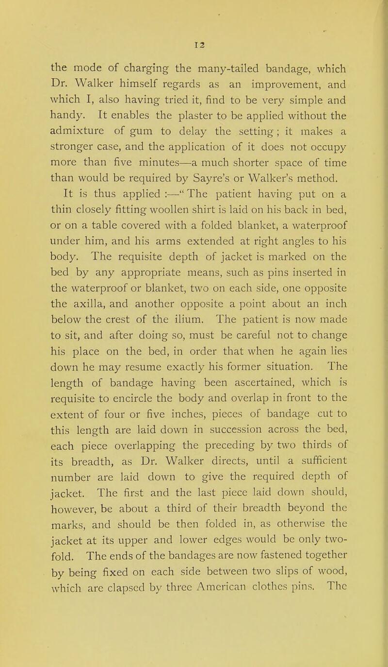 the mode of charging the many-tailed bandage, which Dr. Walker himself regards as an improvement, and which I, also having tried it, find to be very simple and handy. It enables the plaster to be applied without the admixture of gum to delay the setting; it makes a stronger case, and the application of it does not occupy more than five minutes—a much shorter space of time than would be required by Sayre's or Walker's method. It is thus applied :— The patient having put on a thin closely fitting woollen shirt is laid on his back in bed, or on a table covered with a folded blanket, a waterproof under him, and his arms extended at right angles to his body. The requisite depth of jacket is marked on the bed by any appropriate means, such as pins inserted in the waterproof or blanket, two on each side, one opposite the axilla, and another opposite a point about an inch below the crest of the ilium. The patient is now made to sit, and after doing so, must be careful not to change his place on the bed, in order that when he again lies down he may resume exactly his former situation. The length of bandage having been ascertained, which is requisite to encircle the body and overlap in front to the extent of four or five inches, pieces of bandage cut to this length are laid down in succession across the bed, each piece overlapping the preceding by two thirds of its breadth, as Dr. Walker directs, until a sufficient number are laid down to give the required depth of jacket. The first and the last piece laid down shouki, however, be about a third of their breadth beyond the marks, and should be then folded in, as otherwise the jacket at its upper and lower edges would be only two- fold. The ends of the bandages are now fastened together by being fixed on each side between two slips of wood, which arc elapsed by three American clothes pins. The