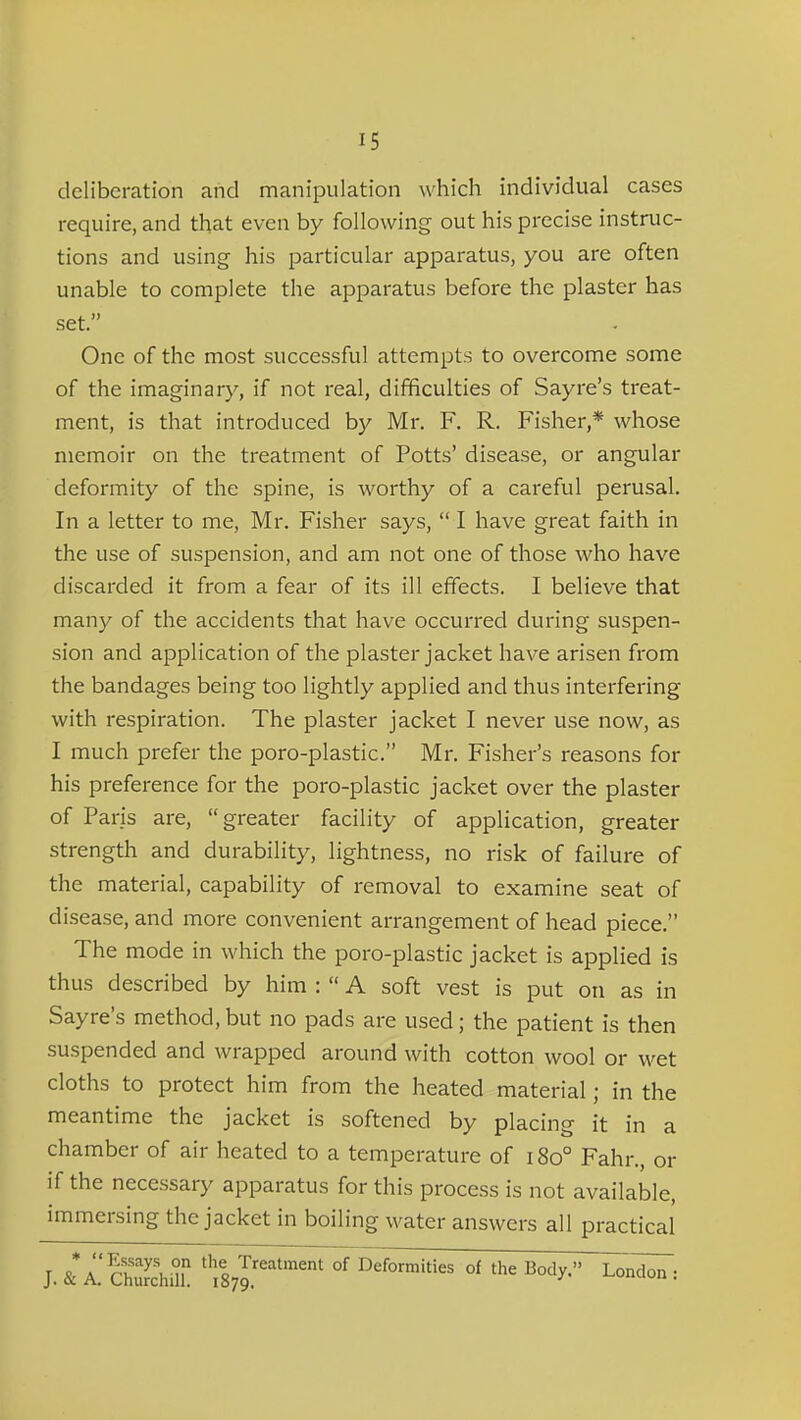 deliberation and manipulation which individual cases require, and that even by following out his precise instruc- tions and using his particular apparatus, you are often unable to complete the apparatus before the plaster has set. One of the most successful attempts to overcome some of the imaginary, if not real, difficulties of Sayre's treat- ment, is that introduced by Mr, F. R. Fisher,* whose memoir on the treatment of Potts' disease, or angular deformity of the spine, is worthy of a careful perusal. In a letter to me, Mr. Fisher says,  I have great faith in the use of suspension, and am not one of those who have discarded it from a fear of its ill effects. I believe that many of the accidents that have occurred during suspen- sion and application of the plaster jacket have arisen from the bandages being too lightly applied and thus interfering with respiration. The plaster jacket I never use now, as I much prefer the poro-plastic. Mr. Fisher's reasons for his preference for the poro-plastic jacket over the plaster of Paris are, greater facility of application, greater strength and durability, lightness, no risk of failure of the material, capability of removal to examine seat of disease, and more convenient arrangement of head piece. The mode in which the poro-plastic jacket is applied is thus described by him :  A soft vest is put on as in Sayre's method, but no pads are used; the patient is then suspended and wrapped around with cotton wool or wet cloths to protect him from the heated material; in the meantime the jacket is softened by placing it in a chamber of air heated to a temperature of i8o° Fahr., or if the necessary apparatus for this process is not available, immersing the jacket in boiling water answers all practical J. & ^'cSm ^Ts^J:^^^'-' °f I^^f°™^ties of the Body.- London :