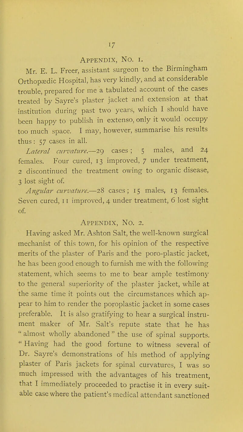 Appendix, No. i. Mr. E. L. Freer, assistant surgeon to the Birniingham Orthopcedic Hospital, has very kindly, and at considerable trouble, prepared for me a tabulated account of the cases treated by Say re's plaster jacket and extension at that institution during past two years, which I should have been happy to publish in extenso, only it would occupy too much space. I may, however, summarise his results thus : 57 cases in all. Lateral curvature.—29 cases; 5 males, and 24 females. Four cured, 13 improved, 7 under treatment, 2 discontinued the treatment owing to organic disease, 3 lost sight of. Angular ciirvat7ire.—28 cases; 15 males, 13 females. Seven cured, 11 improved, 4 under treatment, 6 lost sight of. Appendix, No. 2, Having asked Mr. Ashton Salt, the well-known surgical mechanist of this town, for his opinion of the respective merits of the plaster of Paris and the poro-plastic jacket, he has been good enough to furnish me with the following statement, which seems to me to bear ample testimony to the general superiority of the plaster jacket, while at the same time it points out the circumstances which ap- pear to him to render the poroplastic jacket in some cases preferable. It is also gratifying to hear a surgical instru- ment maker of Mr. Salt's repute state that he has  almost wholly abandoned  the use of spinal supports.  Having had the good fortune to witness several of Dr. Sayre's demonstrations of his method of applying plaster of Paris jackets for spinal curvatures, I was so much impressed with the advantages of his treatment, that I immediately proceeded to practise it in every suit- able case where the patient's medical attendant sanctioned