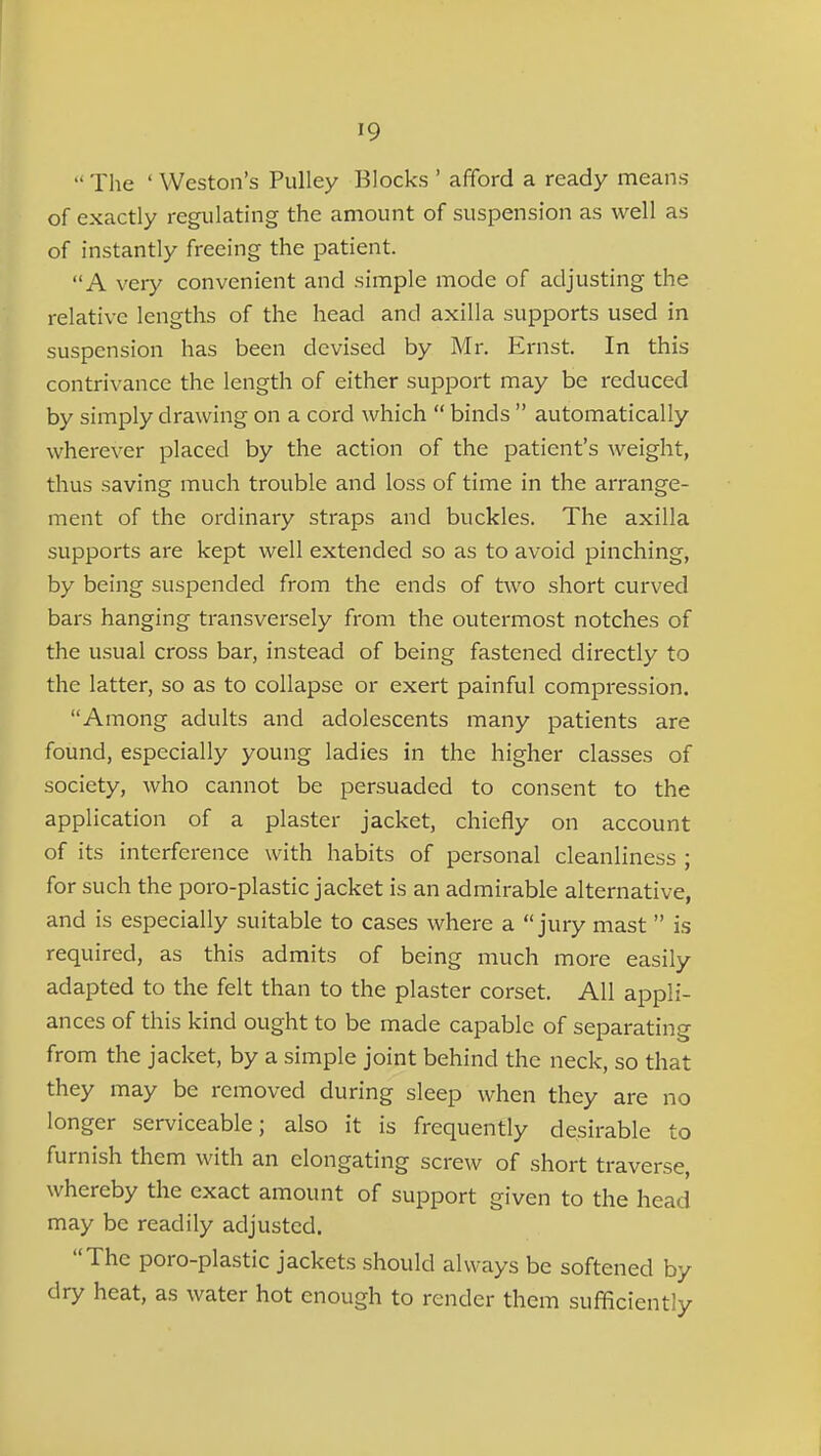  The ' Weston's Pulley Blocks ' afford a ready means of exactly regulating the amount of suspension as well as of instantly freeing the patient. A very convenient and simple mode of adjusting the relative lengths of the head and axilla supports used in suspension has been devised by Mr. Ernst. In this contrivance the length of either support may be reduced by simply drawing on a cord which  binds  automatically wherever placed by the action of the patient's weight, thus saving much trouble and loss of time in the arrange- ment of the ordinary straps and buckles. The axilla supports are kept well extended so as to avoid pinching, by being suspended from the ends of two short curved bars hanging transversely from the outermost notches of the usual cross bar, instead of being fastened directly to the latter, so as to collapse or exert painful compression. Among adults and adolescents many patients are found, especially young ladies in the higher classes of society, who cannot be persuaded to consent to the application of a plaster jacket, chiefly on account of its interference with habits of personal cleanliness ; for such the poro-plastic jacket is an admirable alternative, and is especially suitable to cases where a jury mast  is required, as this admits of being much more easily adapted to the felt than to the plaster corset. All appli- ances of this kind ought to be made capable of separating from the jacket, by a simple joint behind the neck, so that they may be removed during sleep when they are no longer serviceable; also it is frequently desirable to furnish them with an elongating screw of short traverse, whereby the exact amount of support given to the head may be readily adjusted. The poro-plastic jackets should always be softened by dry heat, as water hot enough to render them sufficiently