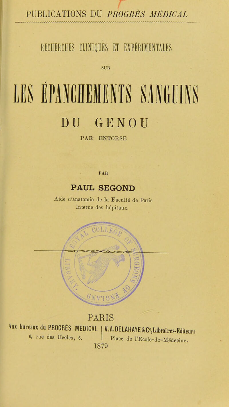 PUBLICATIONS DU PROGRÈS MÉDICAL RECHERCHES CllNIQWES ET EXPÉRIMENTALES SUR m 11 s DU GENOU PAR ENTORSE PAR PAUL SEGOND Aide d'anatomie de la Faculté de Paris Interne des hôpitaux PARIS Aux bureaux du PROGRÈS WÉDICAL 6, rue des Écoles, 6, 1879 V.A.DELAHAYE^C.Libraires-Edileurs Place de rÉcole-de-j\i[édecine.