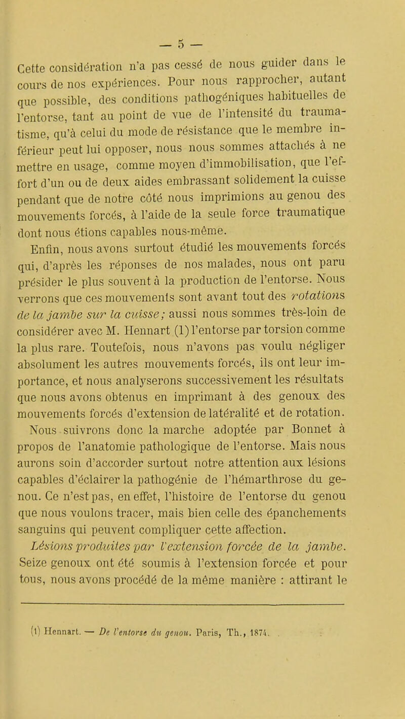 Cette considération n'a pas cessé de nous guider dans le cours de nos expériences. Pour nous rapproclier, autant que possible, des conditions pathogéniques habituelles de l'entorse, tant au point de vue de l'intensité du trauma- tisme, qu'à celui du mode de résistance que le membre in- férieur peut lui opposer, nous nous sommes attachés à ne mettre en usage, comme moyen d'immobilisation, que l'ef- fort d'un ou de deux aides embrassant solidement la cuisse pendant que de notre côté nous imprimions au genou des mouvements forcés, à l'aide de la seule force traumatique dont nous étions capables nous-même. Enfin, nous avons surtout étudié les mouvements forcés qui, d'après les réponses de nos malades, nous ont paru présider le plus souvent à la production de l'entorse. Nous verrons que ces mouvements sont avant tout des rotations de la jambe sur la cuisse; aussi nous sommes très-loin de considérer avec M. Hennart (1) l'entorse par torsion comme la plus rare. Toutefois, nous n'avons pas voulu néghger absolument les autres mouvements forcés, ils ont leur im- portance, et nous analyserons successivement les résultats que nous avons obtenus en imprimant à des genoux des mouvements forcés d'extension de latéralité et de rotation. Nous suivrons donc la marche adoptée par Bonnet à propos de l'anatomie pathologique de l'entorse. Mais nous aurons soin d'accorder surtout notre attention aux lésions capables d'éclairer la pathogénie de l'hémarthrose du ge- nou. Ce n'est pas, en effet, l'histoire de l'entorse du genou que nous voulons tracer, mais bien celle des épanchements sanguins qui peuvent compliquer cette affection. Lésions produites par Vextension forcée de la jambe. Seize genoux ont été soumis à l'extension forcée et pour tons, nous avons procédé de la même manière : attirant le (l) Hennart. — De l'entorse d%i genou. Paris, Th., 1874.