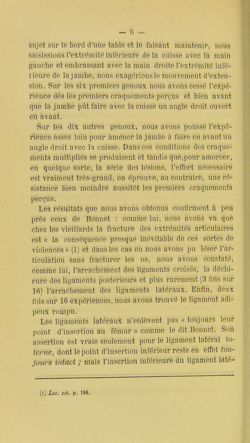 sujet sur le bord d'une table et le faisant maintenir, nous saisissions l'extrémité inférieure delà cuisse aveô la main gauche et embrassant avec la main droite l'extrémité infé- rieure de la jambe, nous exagérions le mouvement d'exten- sion. Sur les six premiers genoux nous avons cessé l'expé- rience dès les premiers craquements perçus et bien avant que la jambe pût faire avec la cuisse un angle droit ouvert en avant. Sur les dix autres genoux, nous avons poiissë l'expé- l'iënCe assez loiii pour amener la jambe à faire en avant un angle droit avec la cuisse. Dans ces conditions des craque- merits multipliés se produisent et tandis que,pour amorcer, en quelque sorte, la série des lésions, l'effort nécessaire est vraiment très-grand, on éprouve, au contraire, une ré^ sistance bien moindre aussitôt les premiers craquements perçus. Les résultats que nous avons obtenus confirment à peu près ceux de Bonnet : comtne lui, nous avoiis vu que chez les vieillards la fracturé des extrémités articulaires est « la conséquence presque inévitable de ces sortes de violencés » (1) ét dans les cas où nous avons pU léser l'ar- ticulation sans fracturer les os, nous avons constaté, comme lui, l'arrachement des ligaments croisés, la déchi- rure des iigàhients postérieurs et plus rarement (3 fois sur 16) l'arrachement des ligaments latéraux. Enfin, deux fois sur 16 expér-iehces, nous avons trotivé le ligament adi- peux rompli. Les ligaments latéraux n'enlèvent pas « toujours leur point d'insertion au fémur » comme le dit Bonnet. Son assertion est vraie seulement pour le ligament latéral in- terne, dont le point d'insertion inférieur reste en effet tou- jours intact ; mais l'insertion inférieure du ligament laté-