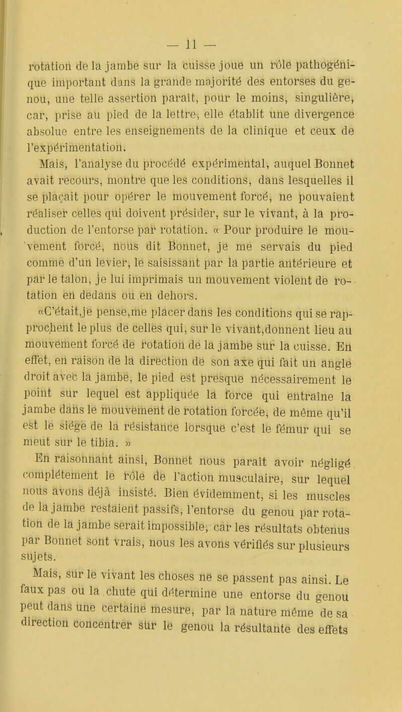 rotation dë la jambe sur la cuisse joue un rôle pathogéiii- cxue important dans la grande majorité des entorses du ge- nou, une telle assertion paraît, pour le moins, singulière, car, prise au pied de la lettre, elle établit une divergence absolue entre les enseignements de la clinique et ceux de l'expérimentation. Mais, l'analj'se du procédé expérimental, auquel Bonnet avait recours, montre que les conditions, dans lesquelles il se plaçait pour opérer le mouvement forcé, ne pouvaient réaliser celles qui doivent présider, sur le vivant, à la pro- duction de l'entorse par rotation. « Pour produire le mou- vement forcé, nous dit Bonnet, je me servais du pied comme d'uii levier, lé saisissant par lâ partie antérieure et par le talon, je Itii imprimais un mouvement violeiit de ro- tation en dëdaiis dii eii dehors. «G'était,jé pense,liie placer dans les conditions qui se rap- procheiit le plus de celles qui, sur le vivant,donnent lieu au mouvement forcé de rotation de la jambe sur la cuisse. En effet, en raison de la direction de son axe qui fait un angle droit avefc la jambe, le pied ë^t presque nécessairement le point sur lequel est appliquée la force qui entraîne la jambe daiis le mouvement de rotation forcée, de même qu'il est le siège de la résistance lorsque c'est le fémur qui se meut sur le tibia. » En raisonnant ainsi. Bonnet nous paraît avoir négligé complètement le h)le de l'action musculaire, sur lequel Jious àvons déjà insisté. Bien évidemment, si les muscles delajatnbe restaient passifs, l'entorse du genou par rota- tion de la jambe serait impossible, caries résultats obtenus par Bonnet sont vrais, nous les avons vérifiés sur plusieurs sujets. Mais, sur le vivant les choses ne se passent pas ainsi. Le faux pas ou la chute qui détermine une entorse du genou peut dans une certaine mesure, par la nature même de sa direction concentret sUf le genoU la résultante des effets