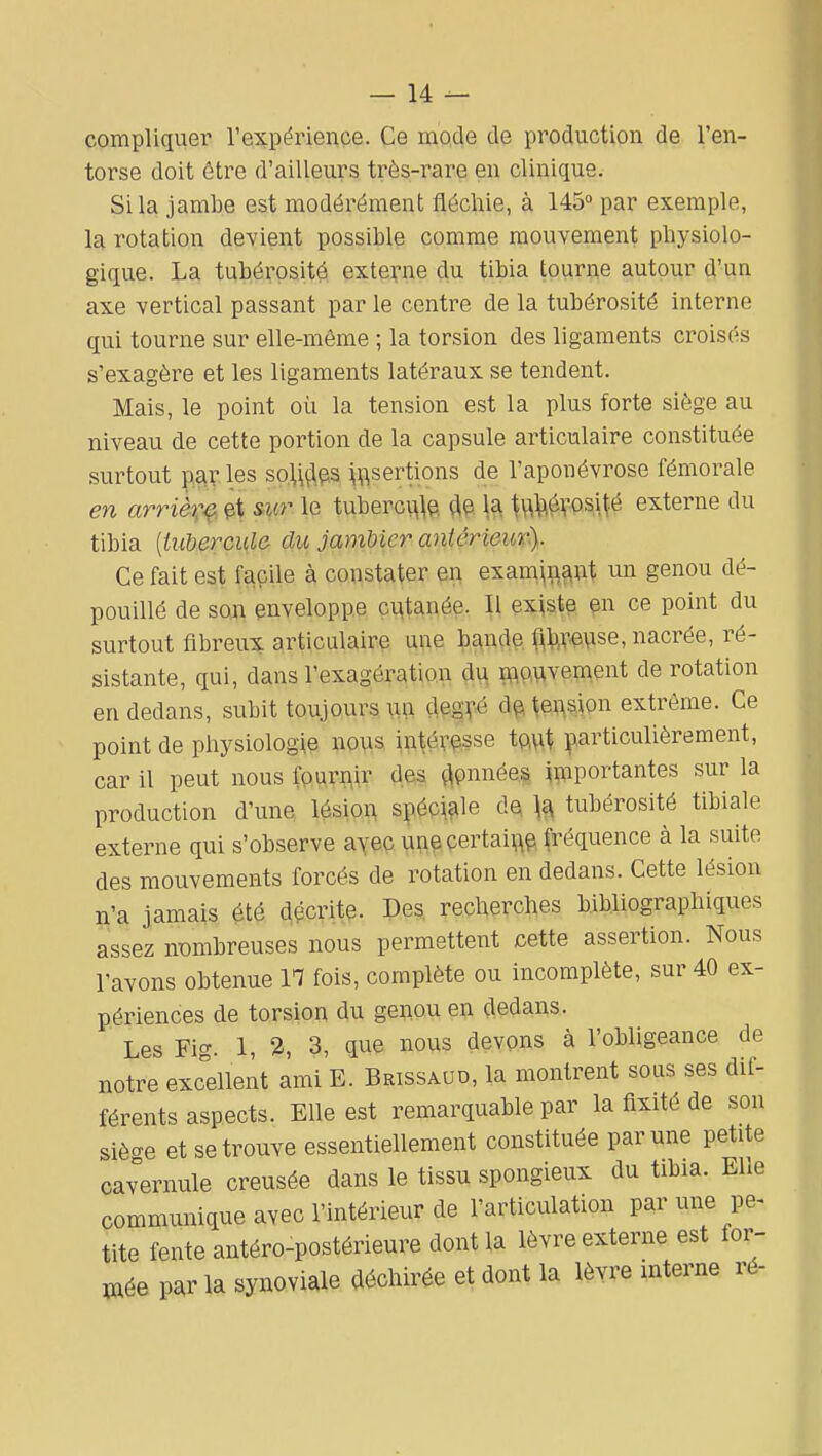 complique!' l'expérienpe. Ce rno.de de production de l'en- torse doit être d'ailleurs très-rare en clinique. Si la jambe est modérément fléchie, à 145» par exemple, la rotation devient possible comme mouvement physiolo- gique. La tubérosité extei-ne du tibia tourne autour d'un axe vertical passant par le centre de la tubérosité interne qui tourne sur elle-même ; la torsion des ligaments croisés s'exagère et les ligaments latéraux se tendent. Mais, le point où la tension est la plus forte siège au niveau de cette portion de la capsule articulaire constituée surtout parles solfies ^^sertions de l'aponévrose fémorale en arrière, et &ur le tuberci^^p. de \^ \^^X^4\^é externe du tibia {tubercule- du jamUer antérieur^ Ce fait est façile à constater en exam^^^^nt un genou dé- pouillé de soji enveloppe ç^tanée. Il ex^stp ^n ce point du surtout fibreux articulaire une bande f^b^e^se, nacrée, ré- sistante, qui, dans l'exagération du i^^ouvement de rotation en dedans, subit toujours un degvé d^ tension extrême. Ce point de physiologie nous intéresse iQ\\\ particulièrement, car il peut nous fouri^ir des ç^pnnéea ^^^iportantes sur la production d'une lésioA spéc^f^le Oa \^ tubérosité tibiale externe qui s'observe ayec ^in^ pertai^p fréquence à la suite des mouvements forcés de rotation en dedans. Cette lésion n'a jamais été Récrite. Des recherches bibliographiques assez nombreuses nous permettent cette assertion. Nous l'avons obtenue IT fois, complète ou incomplète, sur 40 ex- périences de torsion du genou en dedans. Les Fig. 1, 2, 3, que nous devons à l'obligeance de notre excellent ami E. Brissaud, la montrent sous ses dif- férents aspects. Elle est remarquable par la fixité de son siège et se trouve essentiellement constituée par une petite cavernule creusée dans le tissu spongieux du tibia. Elle communique avec l'intérieur de l'articulation par une pe^ tite fente antéro-postérieure dont la lèvre externe est for- cée par la synoviale déchirée et dont la lèvre interne ré-