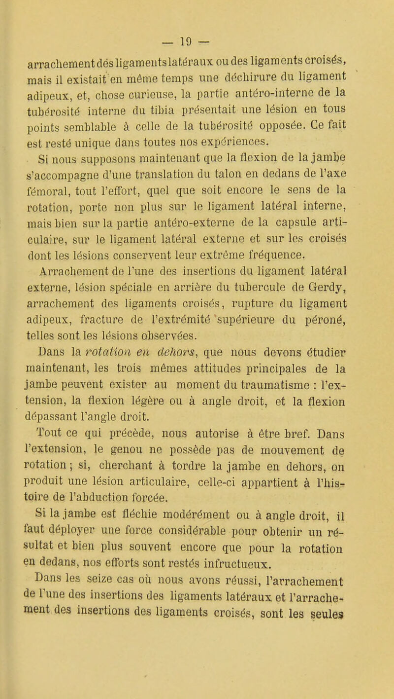 arrachement dés ligaments latéraux ou des ligaments croisés, mais il existait en môme temps une déchirure du ligament adipeux, et, chose curieuse, la partie antéro-interne de la tubérosité interne du tibia présentait une lésion en tous points semblable à celle de la tubérosité opposée. Ce fait est resté unique dans toutes nos expériences. Si nous supposons maintenant cfue la flexion de la jambe s'accompagne d'une translation du talon en dedans de l'axe fémoral, tout l'effort, quel que soit encore le sens de la rotation, porte non plus sur le ligament latéral interne, mais bien sur la partie antéro-externe de la capsule arti- culaire, sur le ligament latéral externe et sur les croisés dont les lésions conservent leur extrême fréquence. Arrachement de l'une des insertions du ligament latéral externe, lésion spéciale en arrière du tubercule de Gerdy, arrachement des ligaments croisés, rupture du ligament adipeux, fracture de l'extrémité supérieure du péroné, telles sont les lésions observées. Dans la rotation en dehors, que nous devons étudier maintenant, les trois mêmes attitudes principales de la jambe peuvent exister au moment du traumatisme : l'ex- tension, la flexion légère ou à angle droit, et la flexion dépassant l'angle droit. Tout ce qui précède, nous autorise à être bref. Dans l'extension, le genou ne possède pas de mouvement de rotation ; si, cherchant à tordre la jambe en dehors, on produit une lésion articulaire, celle-ci appartient à l'his^ toire de l'abduction forcée. Si la jambe est fléchie modérément ou à angle droit, il faut déployer une force considérable pour obtenir un ré- sultat et bien plus souvent encore que pour la rotation en dedans, nos elTorts sont restés infructueux. Dans les seize cas où nous avons réussi, l'arrachement de l'une des insertions des ligaments latéraux et l'arrache- ment des insertions des ligaments croisés, sont les seules