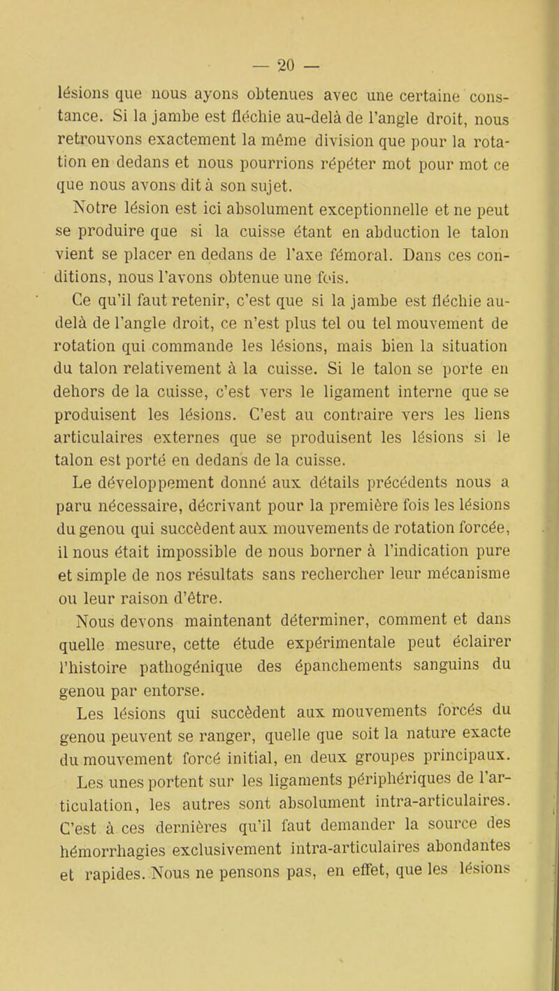 lésions que nous ayons obtenues avec une certaine cons- tance. Si la jambe est fléchie au-delà de l'angle droit, nous retrouvons exactement la même division que pour la rota- tion en dedans et nous pourrions répéter mot pour mot ce que nous avons dit à son sujet. Notre lésion est ici absolument exceptionnelle et ne peut se produire qae si la cuisse étant en abduction le talon vient se placer en dedans de l'axe fémoral. Dans ces con- ditions, nous l'avons obtenue une fois. Ce qu'il faut retenir, c'est que si la jambe est fléchie au- delà de l'angle droit, ce n'est plus tel ou tel mouvement de rotation qui commande les lésions, mais bien la situation du talon relativement à la cuisse. Si le talon se porte eu dehors de la cuisse, c'est vers le ligament interne que se produisent les lésions. C'est au contraire vers les liens articulaires externes que se produisent les lésions si le talon est porté en dedans de la cuisse. Le développement donné aux détails précédents nous a paru nécessaire, décrivant pour la première fois les lésions du genou qui succèdent aux mouvements de rotation forcée, il nous était impossible de nous borner à l'indication pure et simple de nos résultats sans rechercher leur mécanisme ou leur raison d'être. Nous devons maintenant déterminer, comment et dans quelle mesure, cette étude expérimentale peut éclairer l'histoire pathogénique des épanchements sanguins du genou par entorse. Les lésions qui succèdent aux mouvements forcés du genou peuvent se ranger, quelle que soit la nature exacte du mouvement forcé initial, en deux groupes principaux. Les unes portent sur les ligaments périphériques de l'ar- ticulation, les autres sont absolument intra-articulaires. C'est à ces dernières qu'il faut demander la source des hémorrhagies exclusivement intra-articulaires abondantes et rapides. Nous ne pensons pas, en eff'et, que les lésions