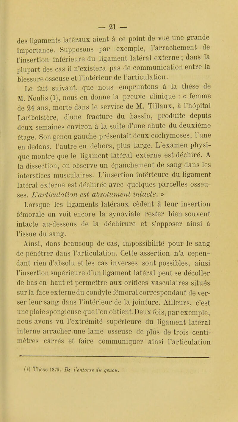 des ligaments latéraux aient à ce point de vue une grande importance. Supposons par exemple, l'arrachement de rinsertion inférieure du ligament latéral externe ; dans la plupart des cas il n'existera pas de communication entre la blessure osseuse et l'intérieur de l'articulation. Le lait suivant, que nous empruntons à la tlièse de M. Noulis (1), nous en donne la preuve clinique : « femme de 24 ans, morte dans le service de M. Tillaux, à l'hôpital Lariboisière, d'une fracture du bassin, produite depuis deux semaines environ à la suite d'une chute du deuxième étage. Son genou gauche présentait deux ecchymoses, l'une en dedans, l'autre en dehors, plus large. L'examen physi- que montre que le ligament latéral externe est déchiré. A la dissection, on observe un épanchement de sang dans les interstices musculaires. L'insertion inférieure du ligament latéral externe est déchirée avec quelques parcelles osseu- ses. Varticulaiion est absolument intacte. » Lorsque les ligaments latéraux cèdent à leur insertion fémorale on voit encore la synoviale rester bien souvent intacte au-dessous de la déchirure et s'opposer ainsi à l'issue du sang. Ainsi, dans beaucoup de cas, impossibilité pour le sang de pénétrer dans l'articulation. Cette assertion n'a cepen- dant rien d'absolu et les cas inverses sont possibles, ainsi l'insertion supérieure d'un ligament latéral peut se décoller de bas en haut et permettre aux orifices vasculaires situés sur la face externe du condyle fémoral correspondaut déver- ser leur sang dans l'intérieur de la jointure. Ailleurs, c'est une plaie spongieuse que l'on obtient.Deux fois, par exemple, nous avons vu l'extrémité supérieure du ligament latéral interne arracher une lame osseuse de plus de trois centi- mètres carrés et faire communiquer ainsi l'articulation i\) Thfese 1875. De fentorse du genou.