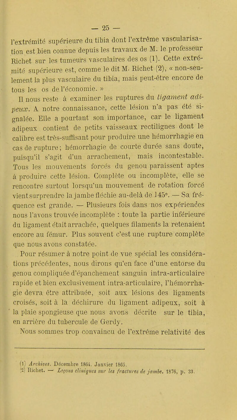 l'extrémité supérieure du tibia dont l'extrême vascularisa- tion est bien connue depuis les travaux de M. le professeur Richet sur les tumeurs vasculaires des os (1). Cette extré- mité supérieure est, comme le dit M- Richet (2), « non-seu- lement la plus vasculaire du tibia, mais peut-être encore de tous les os de l'économie. » Il nous reste à examiner les ruptures du ligament adi- peux. A notre connaissance, cette lésion n'a pas été si- gnalée. Elle a pourtant son importance, car le ligament adipeux contient de petits vaisseaux rectilignes dont le calibre est très-sufflsant pour produire une liémorrliagie en cas de rupture ; hémorrhagie de courte durée sans doute, puisqu'il s'agit d'un arrachement, mais incontestable. Tous les mouvements forcés du genou paraissent aptes à produire cette lésion. Complète ou incomplète, elle se rencontre surtout lorsqu'un mouvement de rotation forcé vient surprendre la jambe fléchie au-delà de 145°. — Sa fré- quence est grande. — Plusieurs fois dans nos expériences nous l'avons trouvée incomplète : toute la partie inférieure du ligament était arrachée, quelques filaments la retenaient encore au fémur. Plus souvent c'est une rupture complète que nous avons constatée. Pour résumer à notre point de vue spécial les considéra- tions précédentes, nous dirons qu'en face d'une entorse du genou compliquée d'épanchement sanguin intra-articulaire rapide et bien exclusivement intra-articulaire, l'hémorrha- gie devra être attribuée, soit aux lésions des ligaments croisés, soit à la déchirure du ligament adipeux, soit à la plaie spongieuse que nous avons décrite sur le tibia, en arrière du tubercule de Gerdy. Nous sommes trop convaincu de l'extrême relativité des (l) Archives. Décembre 1864. Janvier 1805. ',2) Richet. — Leçons cliniques sur les fractures de jambe. 1876, p. 33.