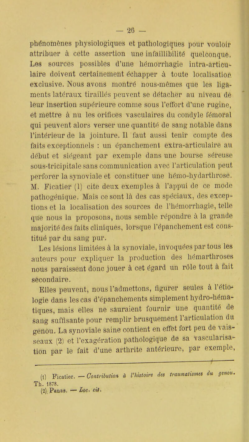 phénomènes physiologiques et pathologiques pour vouloir attribuer à cette assertion une infaillibilité quelconque. Les sources possibles d'une hémorrhagie intra-articu- laire doivent certainement échapper à toute localisation exclusive. Nous avons montré nous-mêmes que les liga- ments latéraux tiraillés peuvent se détacher au niveau de leur insertion supérieure comme sous l'effort d'une rugine, et mettre à nu les orifices vasculaires du condyle fémoral qui peuvent alors verser une quantité de sang notable dans l'intérieur de la jointure. Il faut aussi tenir compte des faits exceptionnels : un épanchemenl extra-articulaire au début et siégeant par exemple dans une bourse séreuse sous-tricipitale sans communication avec l'articulation peut perforer la sjaioviale et constituer une hémo-hydarthrose. M. Ficatier (1) cite deux exemples à l'appui de ce mode pathogénique. Mais ce sont là des cas spéciaux, des excep- tions et la localisation des sources de l'hémorrhagie, telle que nous la proposons, nous semble répondre à la grande majorité des faits cliniques, lorsque l'épanchement est cons- titué par du sang pur. Les lésions limitées à la synoviale, invoquées partons les auteurs pour expliquer la production des hémarthroses nous paraissent donc jouer à cet égard un rôle tout à fait secondaire. Elles peuvent, nous l'admettons, figurer seules à l'étio^ logie dans les cas d'épanchements simplement hydro-héma- tiques, mais elles ne sauraient fournir une quantité de sang suffisante pour remplir brusquement l'articulation du genou. La synoviale saine contient en effet fort peu de vais- seaux (2) et l'exagération pathologique de sa vascularisa- tion par le fait d'une arthrite antérieure, par exemple, (1) Ficatier. — Contribution à l'histoire des imimatismes du genou. Th. 1878. (2) ; Panas. — Loc cit.