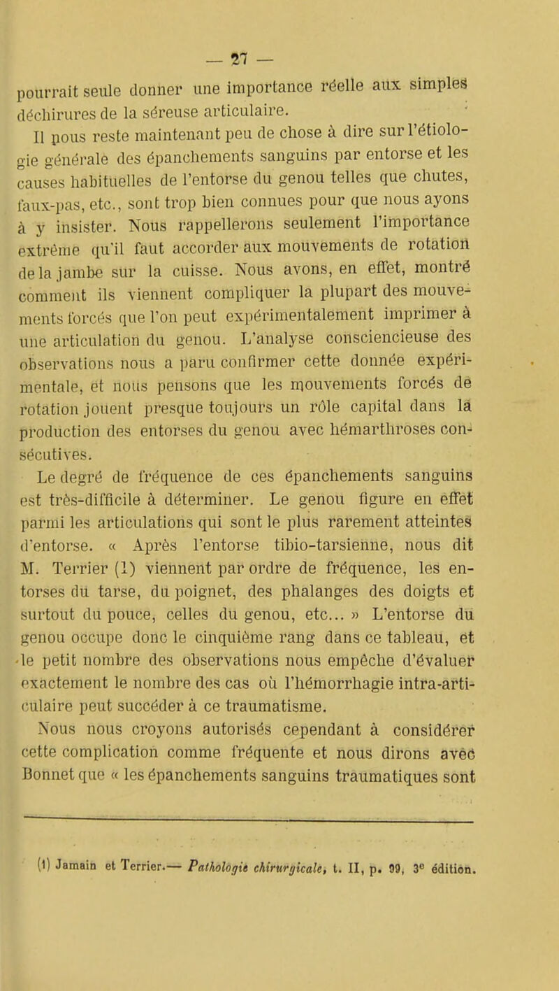 pourrait seule donner une importance réelle aux simples déchirures de la séreuse articulaire. II pous reste maintenant peu de chose à dire surrétiolo- gie générale des épanchements sanguins par entorse et les causes habituelles de l'entorse du genou telles que chutes, faux-pas, etc., sont trop bien connues pour que nous ayons à y insister. Nous rappellerons seulement l'importance extrême qu'il faut accorder aux mouvements de rotation de la jambe sur la cuisse. Nous avons, en effet, montré comment ils viennent compliquer la plupart des mouve- ments forcés que l'on peut expérimentalement imprimer à une articulation du genou. L'analyse consciencieuse des observations nous a paru confirmer cette donnée expéri- mentale, et nous pensons que les mouvements forcés de rotation jouent presque toujours un rôle capital dans là production des entorses du genou avec hémarthroses con- sécutives. Le degré de fréquence de ces épanchements sanguins est très-difficile à déterminer. Le genou figure en effet parmi les articulations qui sont le plus rarement atteintes! d'entorse. « Après l'entorse tibio-tarsienne, nous dit M. Terrier (1) viennent par ordre de fréquence, les en- torses du tarse, du poignet, des phalanges des doigts et surtout du pouce, celles du genou, etc.. » L'entorse du genou occupe donc le cinquième rang dans ce tableau, ét ■le petit nombre des observations nous empêche d'évaluer exactement le nombre des cas où l'hémorrhagie intra-arti- l'ulaire peut succéder à ce traumatisme. Nous nous croyons autorisés cependant à considérer cette complication comme fréquente et nous dirons avèô Bonnet que « les épanchements sanguins traumatiques sont (1) Jamaia et Terrier.— Pathologie chirurgicale, t. II, p. 99, 3» édition.