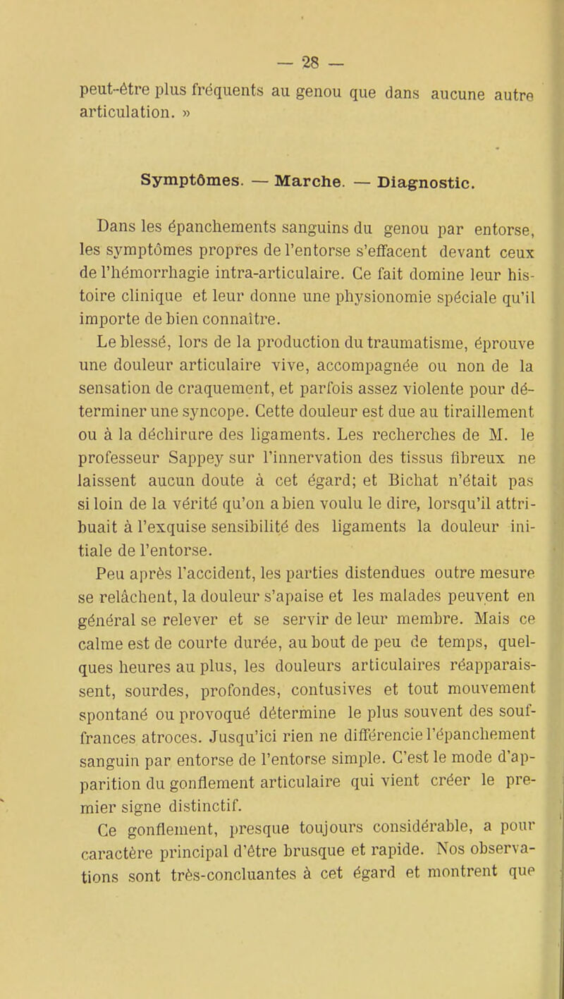 peut-être plus fréquents au genou que dans aucune autre articulation. » Symptômes. — Marche. — Diagnostic. Dans les épancliements sanguins du genou par entorse, les symptômes propres de l'entorse s'effacent devant ceux de l'hémorrhagie intra-articulaire. Ce fait domine leur his- toire clinique et leur donne une physionomie spéciale qu'il importe de bien connaître. Le blessé, lors de la production du traumatisme, éprouve une douleur articulaire vive, accompagnée ou non de la sensation de craquement, et parfois assez violente pour dé- terminer une syncope. Cette douleur est due au tiraillement ou à la déchirure des ligaments. Les recherches de M. le professeur Sappey sur l'innervation des tissus fibreux ne laissent aucun doute à cet égard; et Bichat n'était pas si loin de la vérité qu'on a bien voulu le dire, lorsqu'il attri- buait à l'exquise sensibilité des ligaments la douleur ini- tiale de l'entorse. Peu après l'accident, les parties distendues outre mesure se relâchent, la douleur s'apaise et les malades peuvent en général se relever et se servir de leur membre. Mais ce calme est de courte durée, au bout de peu de temps, quel- ques heures au plus, les douleurs articulaires réapparais- sent, sourdes, profondes, contusives et tout mouvement spontané ou provoqué détermine le plus souvent des souf- frances atroces. Jusqu'ici rien ne différencie l'épanchement sanguin par entorse de l'entorse simple. C'est le mode d'ap- parition du gonflement articulaire qui vient créer le pre- mier signe distinctif. Ce gonflement, presque toujours considérable, a pour caractère principal d'être brusque et rapide. Nos observa- tions sont très-concluantes à cet égard et montrent que