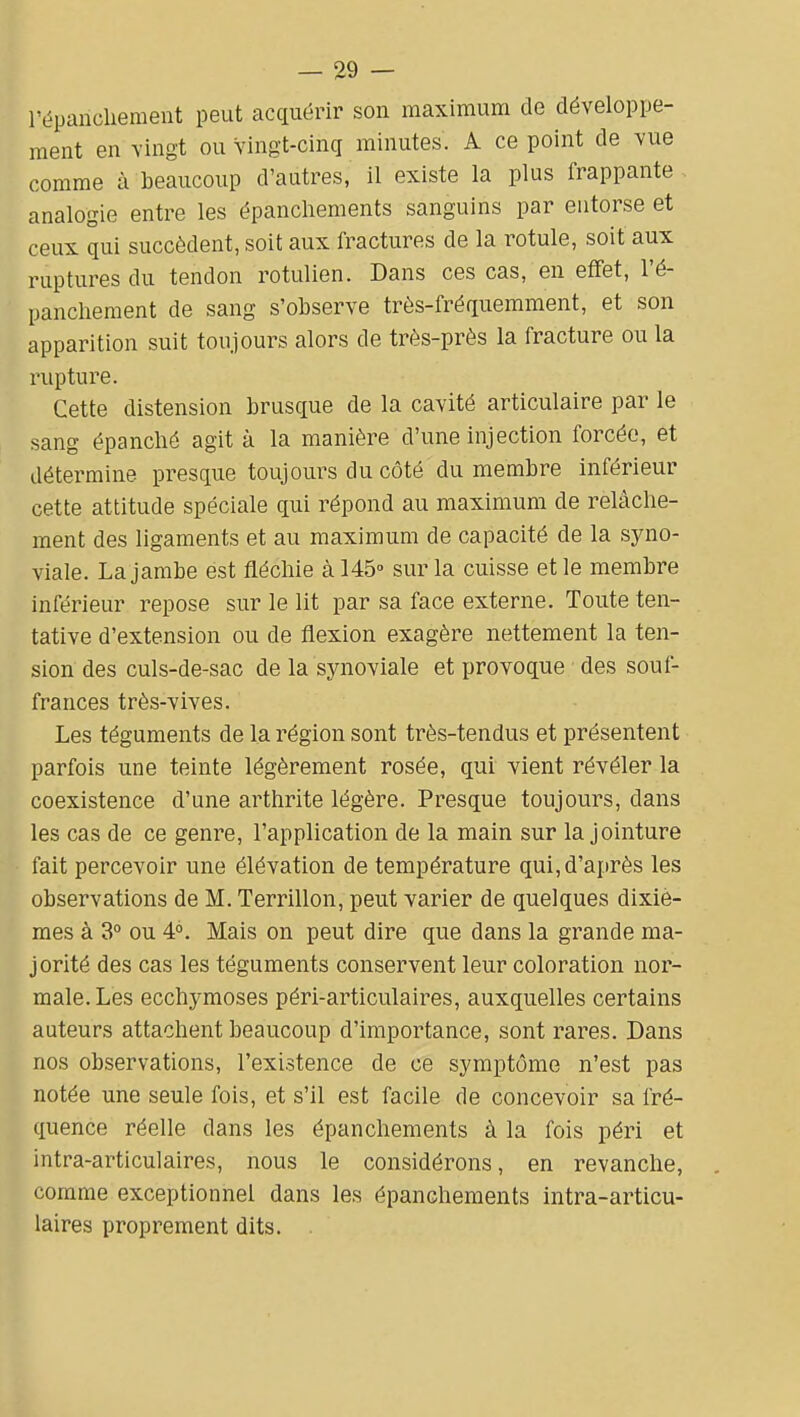 répanchement peut acquérir son maximum de développe- ment en vingt ou vingt-cinq minutes. A ce point de vue comme à beaucoup d'autres, il existe la plus frappante analogie entre les épanchements sanguins par entorse et ceux qui succèdent, soit aux fractures de la rotule, soit aux ruptures du tendon rotulien. Dans ces cas, en effet, l'é- panchement de sang s'observe très-fréquemment, et son apparition suit toujours alors de très-près la fracture ou la rupture. Cette distension brusque de la cavité articulaire par le sang épanché agit à la manière d'une injection forcée, et détermine presque toujours du côté du membre inférieur cette attitude spéciale qui répond au maximum de relâche- ment des ligaments et au maximum de capacité de la syno- viale. La jambe est fléchie à 145° sur la cuisse et le membre inférieur repose sur le lit par sa face externe. Toute ten- tative d'extension ou de flexion exagère nettement la ten- sion des culs-de-sac de la synoviale et provoque des souf- frances très-vives. Les téguments de la région sont très-tendus et présentent parfois une teinte légèrement rosée, qui vient révéler la coexistence d'une arthrite légère. Presque toujours, dans les cas de ce genre, l'application de la main sur la jointure fait percevoir une élévation de température qui, d'après les observations de M. Terrillon, peut varier de quelques dixiè- mes à 3° ou 4°. Mais on peut dire que dans la grande ma- jorité des cas les téguments conservent leur coloration nor- male. Les ecchymoses péri-articulaires, auxquelles certains auteurs attachent beaucoup d'importance, sont rares. Dans nos observations, l'existence de ce symptôme n'est pas notée une seule fois, et s'il est facile de concevoir sa fré- quence réelle dans les épanchements à la fois péri et intra-articulaires, nous le considérons, en revanche, comme exceptionnel dans les épanchements intra-articu- laires proprement dits. .