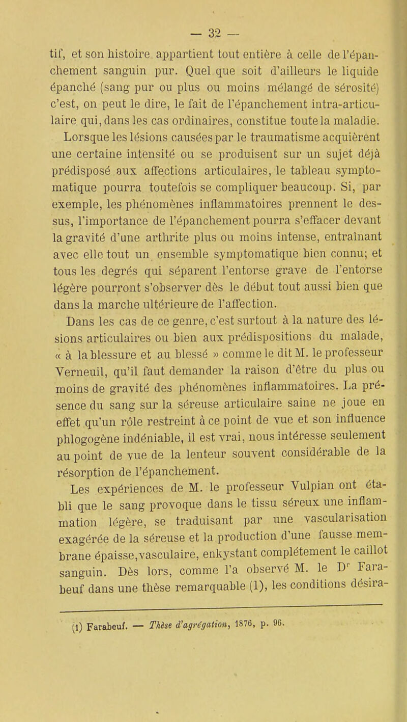 tif, et son histoire appartient tout entière à celle de l'épan- cheraent sanguin pur. Quel que soit d'ailleurs le liquide épanché (sang pur ou plus ou moins mélangé de sérosité) c'est, on peut le dire, le fait de l'épanchement intra-articu- laire qui, dans les cas ordinaires, constitue toute la maladie. Lorsque les lésions causées par le traumatisme acquièrent une certaine intensité ou se produisent sur un sujet déjà prédisposé gux affections articulaires, le tableau sympto- matique pourra toutefois se compliquer beaucoup. Si, par exemple, les phénomènes inflammatoires prennent le des- sus, l'importance de l'épanchement pourra s'effacer devant la gravité d'une arthrite plus ou moins intense, entraînant avec elle tout un ensemble symptomatique bien connu; et tous les degrés qui séparent l'entorse grave de l'entorse légère pourront s'observer dès le début tout aussi bien que dans la marche ultérieure de l'affection. Dans les cas de ce genre, c'est surtout à la nature des lé- sions articulaires ou bien aux prédispositions du malade, « à la blessure et au blessé « comme le dit M. le professeur Verneuil, qu'il faut demander la raison d'être du plus ou moins de gravité des phénomènes inflammatoires. La pré- sence du sang sur la séreuse articulaire saine ne joue en effet qu'un rôle restreint à ce point de vue et son influence phlogogène indéniable, il est vrai, nous intéresse seulement au point de vue de la lenteur souvent considérable de la résorption de l'épanchement. Les expériences de M. le professeur Vulpian ont éta- bli que le sang provoque dans le tissu séreux ime inflam- mation légère, se traduisant par une vascularisation exagérée de la séreuse et la production d'une fausse mem- brane épaisse,vasculaire, enkystant complètement le caillot sanguin. Dès lors, comme l'a observé M. le D'' Fara- beuf dans une thèse remarquable (1), les conditions désira- (l) Farabeuf. — Thèse d'agrégation, 1876, p. 90.