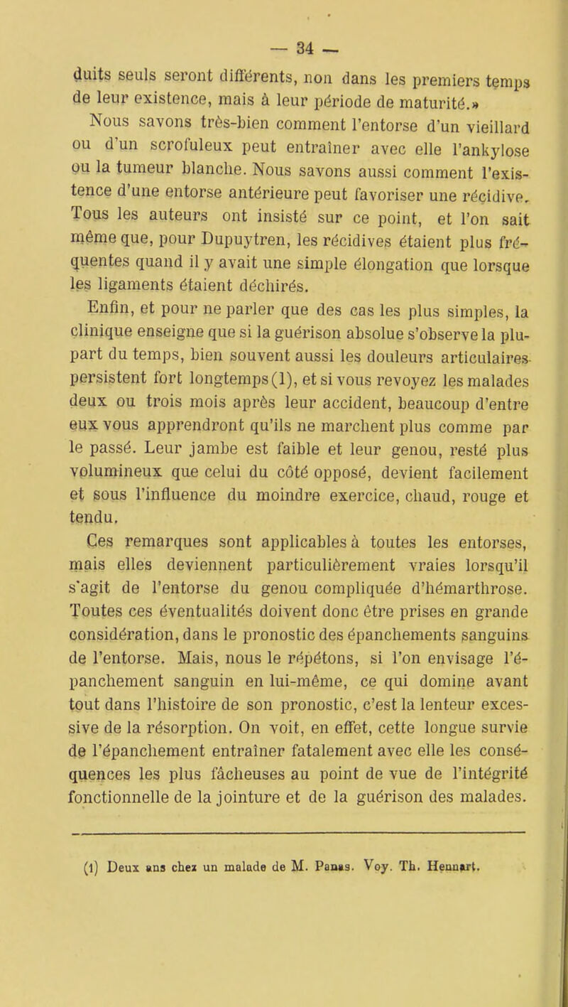 — Sé- duits seuls seront diflérents, non dans les premiers temps de leur existence, mais à leur période de maturité.» Nous savons très-bien comment l'entorse d'un vieillard ou d'un scroiuleux peut entraîner avec elle l'ankylose gu la tumeur blanche. Nous savons aussi comment l'exis- tence d'une entorse antérieure peut favoriser une récidive. Tous les auteurs ont insisté sur ce point, et l'on sait même que, pour Dupuytren, les récidives étaient plus fré- quentes quand il y avait une simple élongation que lorsque les ligaments étaient déchirés. Enfin, et pour ne parler que des cas les plus simples, la clinique enseigne que si la guérison absolue s'observe la plu- part du temps, bien souvent aussi les douleurs articulaires- persistent fort longtemps (1), et si vous revoyez les malades deux ou trois mois api^ès leur accident, beaucoup d'entre m% vous apprendront qu'ils ne marchent plus comme par le passé. Leur jambe est faible et leur genou, resté plus volumineux que celui du côté opposé, devient facilement et sous l'influence du moindre exercice, chaud, rouge et tendu. Ces remarques sont applicables à toutes les entorses, mais elles deviennent particulièrement vraies lorsqu'il s'agit de l'entorse du genou compliquée d'hémarthrose. Toutes ces éventualités doivent donc être prises en grande considération, dans le pronostic des épanchements sanguins de l'entorse. Mais, nous le répétons, si l'on envisage l'é- panchement sanguin en lui-même, ce qui domine avant tout dans l'histoire de son pronostic, c'est la lenteur exces- sive de la résorption. On voit, en effet, cette longue survie de l'épanchement entraîner fatalement avec elle les consé- quences les plus fâcheuses au point de vue de l'intégrité fonctionnelle de la jointure et de la guérison des malades. (l) Deux ans chei un malade de M. Panas. Voy. Th. Hennart.