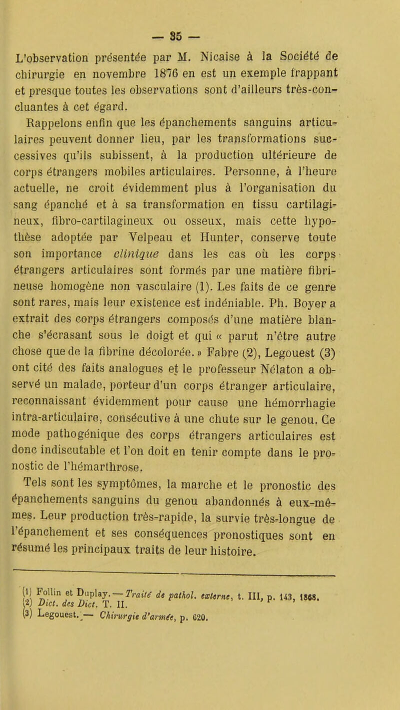 — 85 — L'observation présentée par M. Nicaise à la Société de cliii'urgie en novembre 1876 en est un exemple frappant et presque toutes les observations sont d'ailleurs très-con- cluantes à cet égard. Rappelons enfin que les épanchements sanguins articu- laires peuvent donner lieu, par les transformations suc- cessives qu'ils subissent, à la production ultérieure de corps étrangers mobiles articulaires. Personne, à l'heure actuelle, ne croit évidemment plus à l'organisation du sang épanché et à sa transformation en tissu cartilagi- neux, flbro-cartilagineux ou osseux, mais cette hypo- thèse adoptée par Velpeau et Hunter, conserve toute son importance clinique dans les cas où les corps étrangers articulaii'es sont formés par une matière flbri- neuse homogène non vasculaire (1). Les faits de ce genre sont rares, mais leur existence est indéniable. Ph. Boyer a extrait des corps étrangers composés d'une matière blan- che s'écrasant sous le doigt et qui « parut n'être autre chose que de la fibrine décolorée.» Fabre (2), Legouest (3) ont cité des faits analogues et le professeur Nélaton a ob- servé un malade, porteur d'un corps étranger articulaire, reconnaissant évidemment pour cause une hémorrhagie intra-articulaire, consécutive à une chute sur le genou. Ce mode pathogénique des corps étrangers articulaires est donc indiscutable et l'on doit en tenir compte dans le pro=^ nostic de l'hémarthrose. Tels sont les symptômes, la marche et le pronostic des épanchements sanguins du genou abandonnés à eux-mê- mes. Leur production très-rapide, la survie très-longue de l'épanchement et ses conséquences pronostiques sont en résumé les principaux traits de leur histoire. (I) Follin et n^iphy. — Trailg de pathol. mime, t. III, p. 143, 1808. W Dicl. des Dict. T. II. ' r > (3) Legouest.^— Chirurgie d'armée, p. 020.