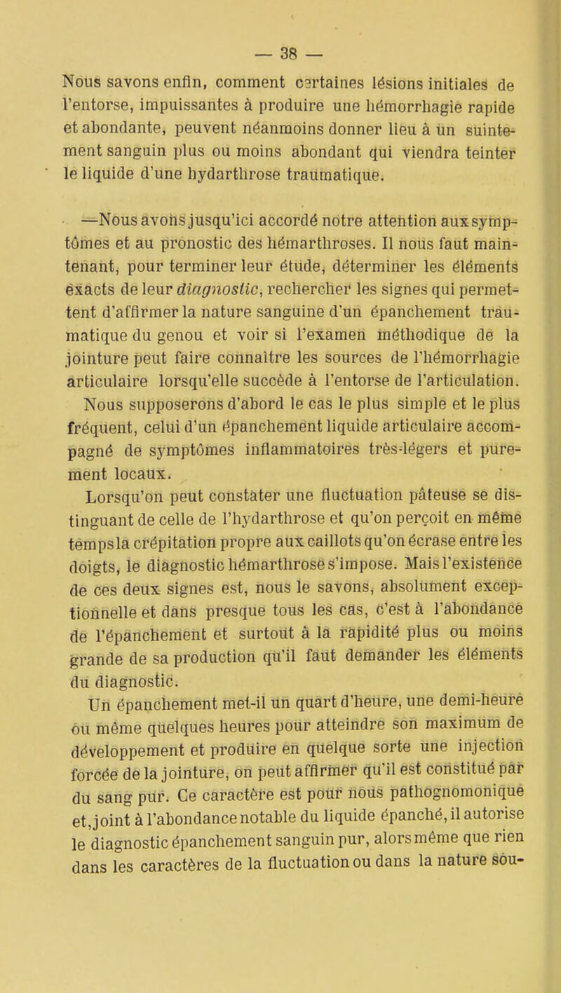 Nous savons enfin, comment C3rtaines lésions initiales de l'entorse, impuissantes à produire une hémorrhagie rapide et abondante, peuvent néanmoins donner lieu à un suinte- ment sanguin plus ou moins abondant qui viendra teinter le liquide d'une hydarthrose traumatique. • -^Nous avons jusqu'ici accordé notre atteîition aux symp-^ tômes et au pronostic des hémarthroses. Il nous faut main- tenant, pour terminer leur étude, déterminer les éléments éxacts de leur diagnostic, recherchei* les signes qui permet- tent d'affirmer la nature sanguine d'un épanchement trau- matique du genou et voir si l'examen méthodique de la jointure peut faire connaître les sources de l'hémorrhagie articulaire lorsqu'elle succède à l'entorse de l'articulation. Nous supposerons d'abord le cas le plus simple et le plus fréquent, celui d'un épanchement liquide articulaire accom- pagné de symptômes inflammatoires très-légers et pure- ment locaux. Lorsqu'on peut constater une fluctuation pâteuse se dis- tinguant de celle de l'hydarthrose et qu'on perçoit en mêine témpsla crépitation propre aux caillots qu'on écrase entre les doigts, le diagnostic hémarthrose s'impose. Mais l'existence de ces deux signes est, nous le savons, absolument excep- tionnelle et dans presque tous les cas, c'est à l'abondance de l'épanchement et surtout à lâ rapidité plus ou moins grande de sa production qu'il faut demander les éléments du diagnostic. Un épanchement met-il un quart d'heure, une demi-heure ou même quelques heures pour atteindre son maximum de développement et produire en quelque sorte une injection forcée de la jointure, on peut affirmer qu'il est constitué par du sang pur. Ce caractère est poiir iious pathognomonique et, joint à l'abondance notable du liquide épanché, il autorise le diagnostic épanchement sanguin pur, alors même que rien dans les caractères de la fluctuation ou dans la nature sou-