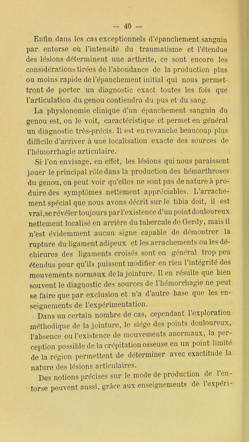 Enfin dans les cas exceptionnels d'ëpanchement sanguin par entorse où l'intensité du traumatisme et l'étendue des lésions déterminent une artlirite, ce sont encore les considérations tirées de l'abondance de la production plus ou moins rapide de l'épanchement initial qui nous permet- tront de porter un diagnostic exact toutes les fois que l'articulation du genou contiendra du pus et du sang. La physionomie clinique d'un épanchement sanguin du genou est, on le voit, caractéristique et permet en général un diagnostic très-précis. Il est enrevanciie beaucoup plus difficile d'arriver à une localisation exacte des sources de riiémorrhagie articulaire. Si l'on envisage, en effet, les lésions qui nous paraissent jouer le principal rôle dans la production des hémarthroses du genou, on peut voir qu'elles ne sont pas de nature à pro- duire des symptômes nettement appréciables. L'arrache- ment spécial que nous avons décrit sur le tibia doit, il est vrai,se révéler toujours par l'existence d'un point douloureux nettement localisé en arrière du tubercule de Gerdy, mais il n'est évidemment aucun signe capable de démontrer la rupture du ligament adipeux et les arrachements ou les dé- chirures des ligaments croisés sont en général trop peu étendus pour qu'ils puissent modifier en rien l'intégrité des mouvements normaux delà jointure. Il en résulte que bien souvent le diagnostic des sources de l'hémorrhagie ne peut se faire que par exclusion et n'a d'autre base que les en- seignements de l'expérimentation. Dans un certain nombre dë cas, cependant l'exploration méthodique de la jointure, le siège des points douloureux, l'absence ou l'existence de mouvements anormaux, la per- ception possible de la crépitation osseuse.en un point limité de la région permettent de déterminer avec exactitude la nature des lésions articulaires. Des notions précises sur le mode de production de l'en- torse peuvent aussi, grâce aux enseignements de l'expéri-