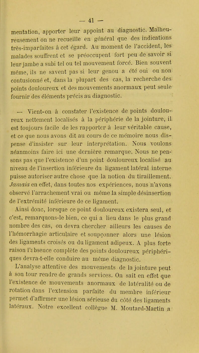 mentation, apporter leur appoint au diagnostic. Malheu- reusement on ne recueille en général que des indications très-imparfaites à cet égard. Au moment de l'accident, les malades souffrent et se préoccupent fort peu de savoir si leur jambe a subi tel ou tel mouvement forcé. Bien souvent même, ils ne savent pas si leur genou a été oui ou non contusionné et, dans la plupart des cas, la recherche des points douloureux et des mouvements anormaux peut seule fournir des éléments précis au diagnostic. — Vient-on à constater l'existence de points doulou-. reux nettement localisés à la périphérie de la jointure, il. est toujours facile de les rapporter à leur véritable cause, et ce que nous avons dit au cours de ce mémoire nous dis- pense d'insister sur leur interprétation. Nous voulons néanmoins faire ici une dernière remarque. Nous ne pen- sons pas que l'existence d'un point douloureux localisé au niveau de l'insertion inférieure du ligament latéral interne puisse autoriser autre chose que la notion du tiraillement. Jamais en effet, dans toutes nos expériences, nous n'avons observé l'arrachement vrai ou môme la simple désinsertion de l'extrémité inférieure de ce ligament. Ainsi donc, lorsque ce point douloureux existera seul, et c'est, remarquons-le bien, ce qui a lieu dans le plus grand nombre des cas, on devra chercher ailleurs les causes de riiémorrhagie articulaire et soupçonner alors une lésion des ligaments croisés ou du ligament adipeux. A plus forte raison l'Êbsence complète des points douloureux périphéri- ques devra-t-elle conduire au même diagnostic. L'analyse attentive des mouvements de la jointure peut à son tour rendre de grands services. On sait en effet que l'existence de mouvements anormaux de latéralité ou de rotation dans l'extension parfaite du membre inférieur permet d'affirmer une lésion sérieuse du côté des ligaments latéraux. Notre excellent collègue M. Moutard-Martin a