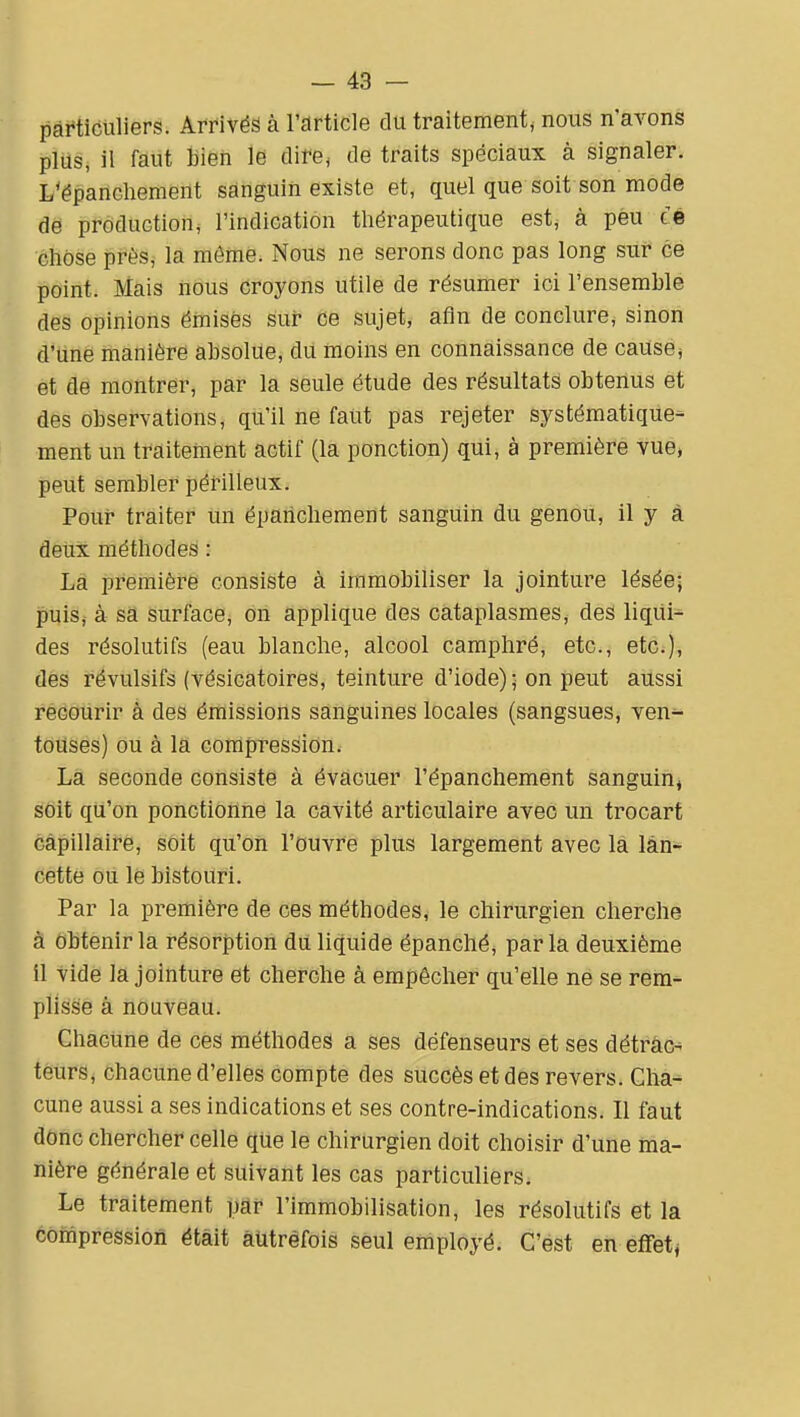 particuliers. Arrivés à l'article du traitement, nous n'avons plus, il faut bien le dire; de traits spéciaux à signaler. L'épancliement sanguin existe et, quel que soit son mode de production, l'indication thérapeutique est,- à peu té chose près, la môme. Nous ne serons donc pas long sur ce point. Mais nous croyons utile de résumer ici l'ensemble des opinions émisés sur ce sujet, afin de conclure, sinon d'une manière absolue, du moins en connaissance de cause* et de montrer, par la seule étude des résultats obtenus et des observations, qu'il ne faut pas rejeter systématique- ment un traitement actif (la ponction) qui, à première vue, peut sembler périlleux. Pour traiter un épahchement sanguin du genou, il y à deux méthodes : La première consiste à immobiliser la jointure lésée; puiSj à sa surface, on applique des cataplasmes, des liqui- des résolutifs (eau blanche, alcool camphré, etc., etc.), des révulsifs (vésicatoires, teinture d'iode) • on peut aussi recourir à des émissions sanguines locales (sangsues, ven^ touses) ou à la compression. La seconde consiste à évacuer l'épanchement sanguin, soif qu'on ponctionne la cavité articulaire avec un trocart capillaire, soit qu'on l'ouvre plus largement avec la lan- cette ou le bistouri. Par la première de ces méthodes, le chirurgien cherche à Obtenir la résorption dû liquide épanché, parla deuxième il vide la jointure et cherche à empêcher qu'elle ne se rein^ plisse à nouveau. Chacune de ces méthodes a ses défenseurs et ses détrac- teurs, chacune d'elles compte des succès et des revers. Ghâ-^ cune aussi a ses indications et ses contre-indications. Il faut donc chercher celle que le chirurgien doit choisir d'une ma- nière générale et suivant les cas particuliers. Le traitement par l'immobilisation, les résolutifs et la compression était autrefois seul employé. C'est en effetj