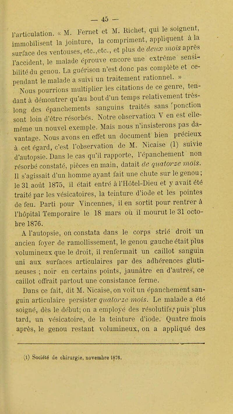 l'articulation. . M. Fernet et M. Ricliet, qui 1b soignent immobilisent la jointure, la compriment, appliquent à la surlace des ventouses, etc.,etc., et plus àe deux mois après l'accident, le malade éprouve encore une extrême sensi- bilité du genou. La guérison n'est donc pas complète et ce- pendant le malade a suivi un traitement rationnel. « Nous pourrions multiplier les citations de ce genre, ten- dant à démontrer qu'au bout d'un temps relativement très- lono- des épanchements sanguins traités sans ^ponction sont loin d'être résorbés. Notre observation V en est elle- même un nouvel exemple. Mais nous n'insisterons pas da- vantage. Nous avons en effet un document bien précieux à cet égard, c'est l'observation de M. Nicaise (1) suivie d'autopsie. Dans le cas qu'il rapporte, l'épanchement non résorbé constaté, pièces en main, datait de quatorze mois. Il s'agissait d'un homme ayant fait une chute sur le genou ; le 31 août 1875, il était entré àl'Hôtel-Dieu et y avait été traité par les vésicatoires, la teinture d'iode et les pointes de feu. Parti pour Vincennes, il en sortit pour rentrer à l'hôpital Temporaire le 18 mars où il mourut le 31 octo- bre 1876. A l'autopsie, on constata dans le corps strié droit un ancien foyer de ramollissement, le genou gauche était plus volumineux que le droit, il renfermait un caillot sanguin uni aux surfaces articulaires par des adhérences gluti- neuses ; noir en certains points, jaunâtre en d'autres, ce caillot offrait partout une consistance ferme. Dans ce fait, dit M. Nicaise, on voit un épanchement san- guin articulaire persister quatorze mois. Le malade a été soigné, dès le début; on a employé des résolutifs,* puis plus tard, un vésicatoire, de la teinture d'iode. Quatre mois après, le genou restant volumineux, on a appliqué des (l) Société de chirurgie, novembre 1878,