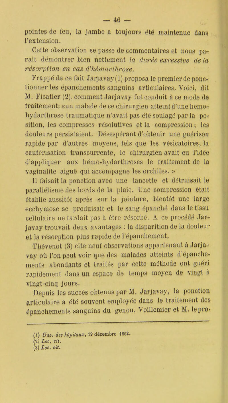 pointes de feu, la jambe a toujours été maintenue dans l'extension. Cette observation se passe de commentaires et nous pa- raît démontrer bien nettement la durée excessive de la résorption en cas d'hémarlhrose. Frappé de ce fait Jarjavay(l) proposa le premierde ponc- tionner les épanchements sanguins articulaires. Voici, dit M. Ficatier (2), comment Jarjavay fut conduit à ce mode de traitement: «un malade de ce chirurgien atteint d'une hémo- hydarthrose traumatique n'avait pas été soulagé par la po- sition, les compresses résolutives et la compression ; les douleurs persistaient. Désespérant d'obtenir une guérison rapide par d'autres moyens, tels que les vésicatoires, la cautérisation transcurrente, le chirurgien avait eu l'idée d'appliquer aux hémo-hydarthroses le traitement de la vaginalite aiguë qui accompagne les orchites. » Il faisait la ponction avec une lancette et détruisait le parallélisme des bords de la plaie. Une compression était établie aussitôt après sur la jointure, bientôt une large ecchymose se produisait et le sang épanché dans le tissu cellulaire ne tardait pas à être résorbé. A ce procédé Jar- javay trouvait deux avantages : la disparition de la douleur et la résorption plus rapide de l'épanchement. Thévenot (3) cite neuf observations appartenant à Jarja- vay oîi l'on peut voir que des malades atteints d'épanche- ments abondants et traités par cette méthode ont guéri rapidement dans un espace de temps moyen de vingt à vingt-cinq jours. Depuis les succès obtenus par M. Jarjavay, la ponction articulaire a été souvent employée dans le traitement des épanchements sanguins du genou. Voillemier et M. lepro- (1) Oat. des hôpitaux, 19 décembre 1863. (2) Loc. cit. (3) Loc. cit.