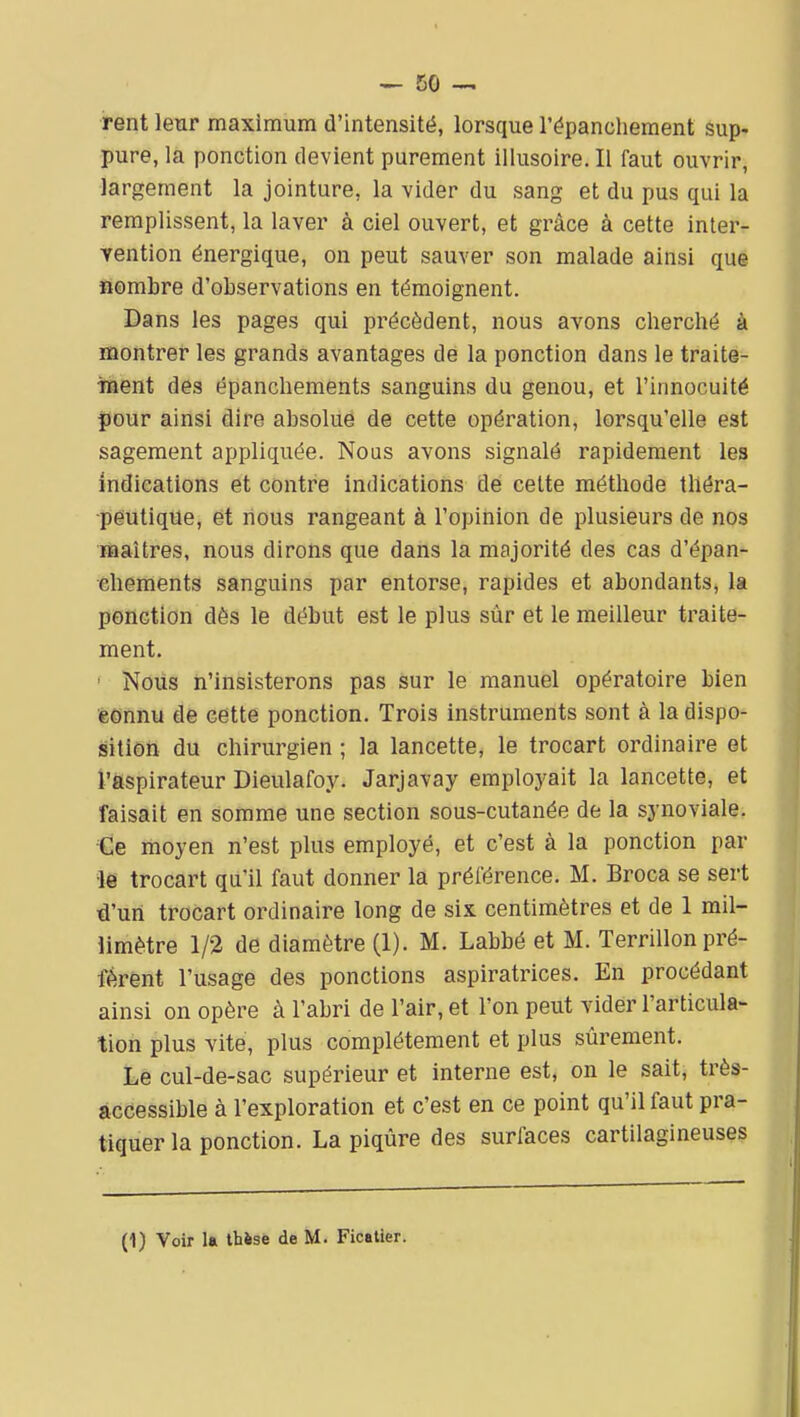 rent leur maximum d'intensité, lorsque l'épanchement sup- pure, la ponction devient purement illusoire. Il faut ouvrir, largement la jointure, la vider du sang et du pus qui la remplissent, la laver à ciel ouvert, et grâce à cette inter- Tention énergique, on peut sauver son malade ainsi que Sombre d'observations en témoignent. Dans les pages qui précèdent, nous avons cherché à montrer les grands avantages de la ponction dans le traite- inaent des épanchements sanguins du genou, et l'innocuité pour ainsi dire absolue de cette opération, lorsqu'elle est sagement appliquée. Nous avons signalé rapidement les indications et contre indications de cette méthode théra- peutique, et nous rangeant à l'opinion de plusieurs de nos maîtres, nous dirons que dans la majorité des cas d'épan- ehements sanguins par entorse, rapides et abondants, la ponction dès le début est le plus sûr et le meilleur traite- ment. ' Nous n'insisterons pas sur le manuel opératoire bien éonnu de cette ponction. Trois instruments sont à la dispo- sitiôh du chirurgien ; la lancette, le trocart ordinaire et l'ftspirateur Dieulafoy. Jarjavay employait la lancette, et faisait en somme une section sous-cutanée de la synoviale. •Ge moyen n'est plus employé, et c'est à la ponction par •le trocart qu'il faut donner la préférence. M. Broca se sert d'un trocart ordinaire long de six. centimètres et de 1 mil- limètre 1/2 de diamètre (1). M. Labbé et M. Terrillon pré- fèrent l'usage des ponctions aspiratrices. En procédant ainsi on opère à l'abri de l'air, et l'on peut vider l'articula- tion plus vite, plus complètement et plus sûrement. Le cul-de-sac supérieur et interne est, on le sait, très- àccessible à l'exploration et c'est en ce point qu'il faut pra- tiquer la ponction. La piqûre des surfaces cartilagineuses (1) Voir la thèse de M. Ficatier.