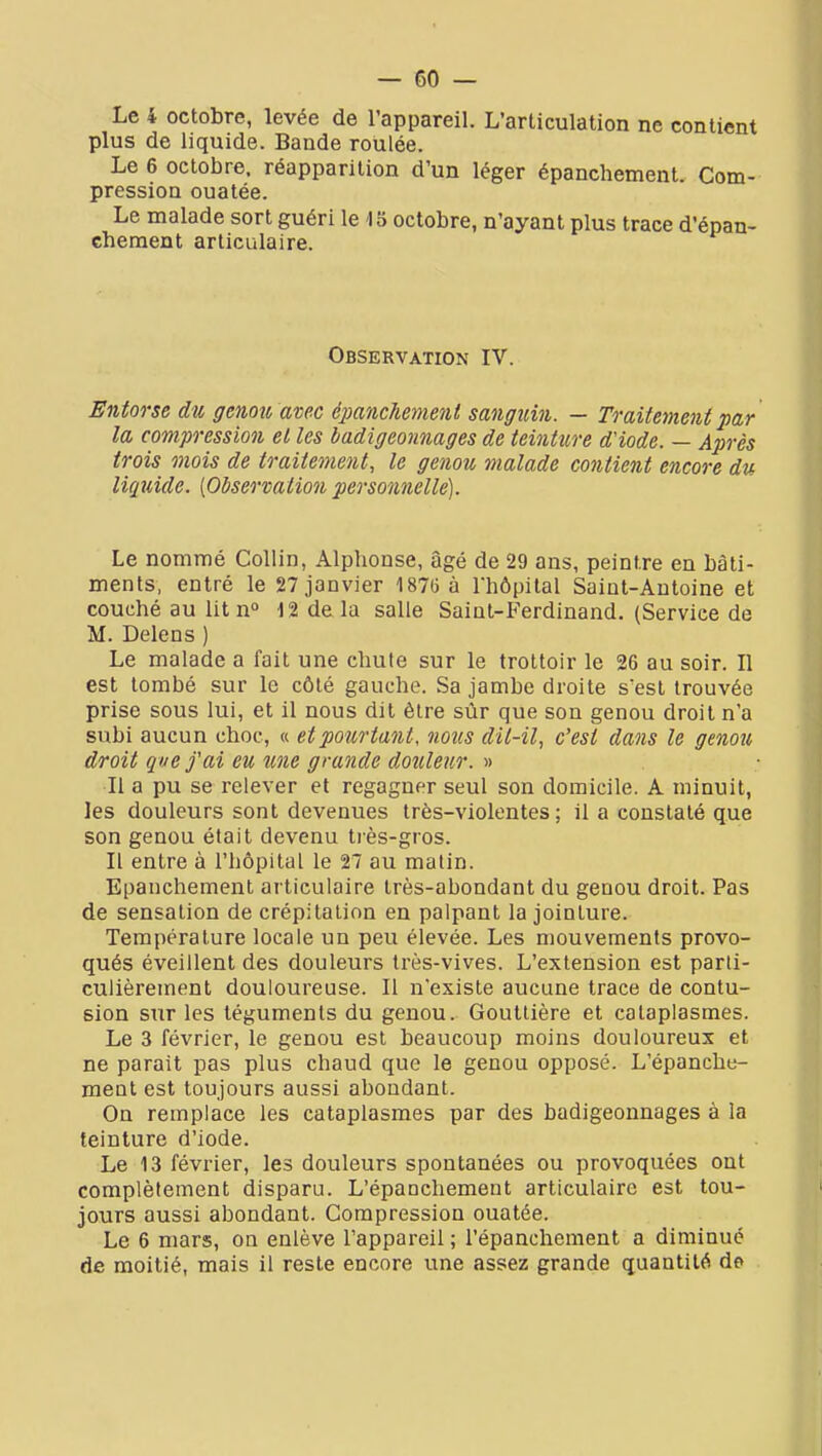 Le 4 octobre, levée de l'appareil. L'articulation ne contient plus de liquide. Bande roulée. Le 6 octobre, réapparition d'un léger épanchement. Com- pression ouatée. Le malade sort guéri le 15 octobre, n'ayant plus trace d'épan- cberaent articulaire. Observation IV. Entorse du gcnoii avec éiMnchement sanguin. — Traitement par la compression et les badigeonnages de teinture d'iode. — Après trois mois de traitement, le genou malade contient encore du liquide. [Observation personnelle). Le nommé Coliin, Alphonse, âgé de 29 ans, peintre en bâti- ments, entré le 27 janvier 1870 à rhôpital Saint-Antoine et couché au litn» 12 delà salle Saint-Ferdinand. (Service de M. Delens ) Le malade a fait une chute sur le trottoir le 26 au soir. Il est tombé sur le côté gauche. Sa jambe droite s'est trouvée prise sous lui, et il nous dit être sûr que son genou droit n'a subi aucun choc, « et pourtant, nous dit-il, c'est dans le genou droit que f ai eu une grande douleur. » Il a pu se relever et regagner seul son domicile. A minuit, les douleurs sont devenues très-violentes; il a constaté que son genou était devenu tiès-gros. Il entre à l'hôpital le 27 au malin. Epanchement articulaire très-abondant du genou droit. Pas de sensation de crépitation en palpant la jointure. Température locale un peu élevée. Les mouvements provo- qués éveillent des douleurs très-vives. L'extension est parti- culièrement douloureuse. Il n'existe aucune trace de contu- sion sur les téguments du genou. Gouttière et cataplasmes. Le 3 février, le genou est beaucoup moins douloureux et ne parait pas plus chaud que le genou opposé. L'épanche- ment est toujours aussi abondant. On remplace les cataplasmes par des badigeonnages à la teinture d'iode. Le 13 février, les douleurs spontanées ou provoquées ont complètement disparu. L'épaachement articulaire est tou- jours aussi abondant. Compression ouatée. Le 6 mars, on enlève l'appareil ; l'épanchement a diminué de moitié, mais il reste encore une assez grande quantité de