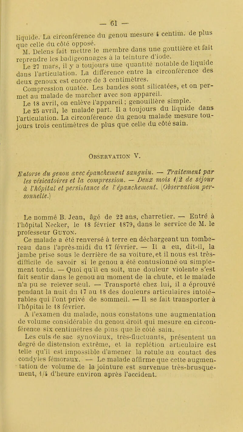 liquide. La circonlërence du genou mesure 4 centim. de plus nue celle du côté opposé. M. Delens lait mettre le membre dans une gouttière et lait reprendre les badigeonuages à la teinture d'iode. Le ^7 mar-^ il y a toujours une quantité notable de liquide dans l'articulation. La différence entre la circoaférence des deux genoux est encore de 3 centimètres. Compression ouatée. Les bandes sont silicalees, et on per- met au malade de marcher avec son appareil. Le 18 avril, on enlève l'appareil ; genouillère simple. Le 25 avril, le malade part. Il a toujours du liquide dans rarticulalion. La circonférence du genou malade mesure tou- jours trois centimètres de plus que celle du côté sain. Observation V. Entorse du genou avec épanchemeni sanguin. — Traitement par les usicatoires et la compression. — Deux mois 412 de séjour à l'hôpital et persistance de Vépanchement. [Observation per- sonnelle.) Le nommé B. Jean, âgé de 22 ans, charretier. — Entré à l'hôpital Necker, le 18 février 4879, dans le service de M. le professeur Guyon. Ce malade a été renversé à terre en déchargeant un tombe- reau dans l'après-midi du 17 février. — Il a eu, dit-il, la jambe prise sous le derrière de sa voiture, et il nous est très- dil'ticile de savoir si le genou a été contusionné ou simple- ment tordu. — Quoi qu'il en soit, une douleur violente s'est fait sentir dans le genou au moment de la chute, et le malade n'a pu se relever seul. — Transporté chez lui, il a éprouvé pendant la nuit du 17 au 18 des douleurs articulaires intolé- rables qui l'ont privé de sommeil. — Il se fait transporter à l'hôpital le 18 février. A l'examen du malade, nous constatons une augmentation de volume considérable du genou droit qui mesure en circon- féience six centimètres de plus que lé côté sain. Les culs de sac synoviaux, très-flucluanis, présentent un degré de distension extrême, et la rcplctiou articulaire est telle qu'il est impossible d'amener la rotule au contact des condyles fémoraux. — Le malade affirme que cette augmen- tation de volume de la jointure est survenue très-brusque- ment, 1/4 d'heure environ après l'accident.