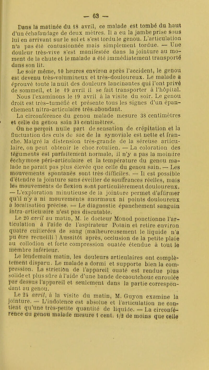 Dans la matinée du 18 avril, ce malade est tombé du haut d'un échafaudage de deux mètres. Il a eu la jambe prise sous lui en arrivant sur le sol el s'est tordu le genou. L'articulation n'a pas été contusionnée mais simplement tordue. — Une douleur tr6s-vive s'est manifestée dans la jointure au mo- ment de la chute et le malade a été immédiatement transporté dans son lit. Le soir même, 10 heures environ après l'accident, le genou est devenu très-volumineux et très-douloureux. Le malade a éprouvé toute la nuit des douleurs lancinantes qui l'ont privé de sommeil, et le 19 avril il se fait transporter à l'hôpital. Nous l'examinons le 19 avril à la visite du soir. Le genou droit est très-tuméfié et présente tous les signes d'un épan- chement nitra-articulaire très-abondant. La circonférence du genou malade mesure 38 centimètres et celle du genou sain 33 centimètres. On ne perçoit nulle part de sensation de crépitation et la fluctuation des culs de sac de la synoviale est nette et fran- che. Malgré la distension très-grande de la séreuse articu- laire, on peut obtenir le choc rotulien. — La coloration des téguments est parfaitement normale, il n'y a pas la moindre écchymose péri-articulaire et la température du genou ma- lade ne parait pas plus élevée que celle du genou sain. — Les mouvements spontanés sont très-difficiles. — Il est possible d'étendre la jointure sans éveiller de souffrances réelles, mais les mouvements de flexion sont particulièrement douloureux. — L'exploration minutieuse de la jointure permet d'aftirmer qu'il n'y a ni mouvements anormaux ni points douloureux à localisation précise. — Le diagnostic épanchement sanguin intra-articuiaife n'est pas discutable. Le 20 avril au matin, M. le docteur Monod ponctionne l'ar- ticulation à l'aide de l'aspirateur Polain et retire environ quatre cuillerées de sang (malheureusement le liquide n'a pu être recueilli.) Aussitôt après, occlusion de la petite plaie au collodion et forte compression ouatée étendue à tout le membre inférieur. Le lendemain matin, les douleurs articulaires ont complè- tement disparu. Le malade a dormi et supporte bien la com- pression. La strictiôn de l'appareil ouaté est rendue plus solide et plus sûre à l'aide d'une bande decaoutchouc enroulée par dessus l'appareil et seulement dans la partie correspon- dant au genou. Le 24 avril, à la visite du matin, M. Guyon examine la jointure. — L'indolence est absolue et l'articulation ne con- tient qu'une très-petite quantité de liquide. — La circonfé- rence du genou malade mesure 1 cent. 1/2 de moins que celle