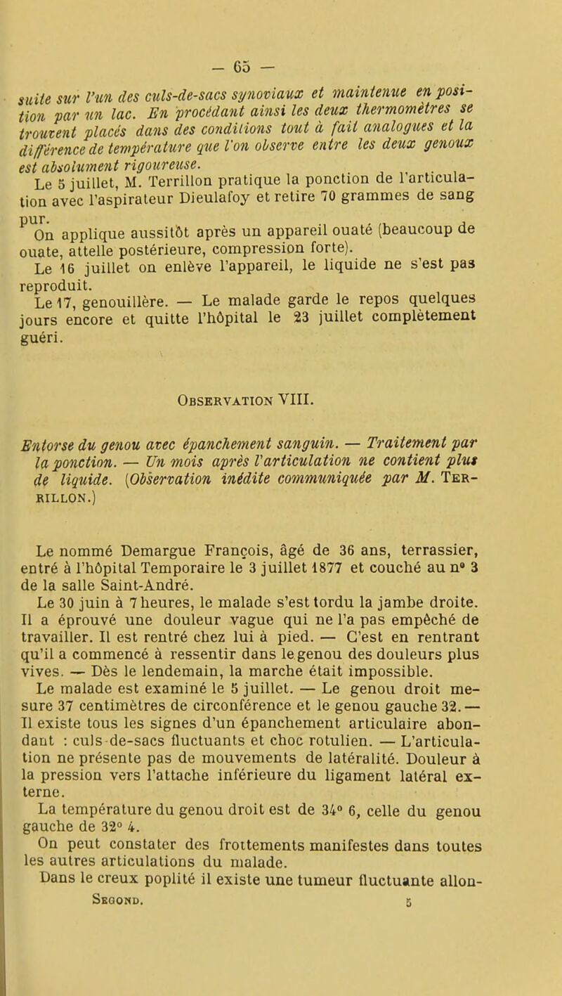 suiie sur l'un des culs-de-sacs synoviaux et maintenue en posi- tion par un lac. En procédant ainsi les deux thermomètres se troutent placés dans des conditions tout à fait analogues et la différence de température que Von observe entre les deux genoux est absolument rigoureitse. Le 5 juillet, M. Terrilloa pratique la ponction de l'articula- tion avec l'aspirateur Dieulafoy et retire 70 grammes de sang ^^On applique aussitôt après un appareil ouaté (beaucoup de ouate, attelle postérieure, compression forte). Le 16 juillet on enlève l'appareil, le liquide ne s'est pas reproduit. Le 17, genouillère. — Le malade garde le repos quelques jours encore et quitte l'hôpital le 23 juillet complètement guéri. Observation VIII. Entorse du genou avec épanchement sanguin. — Traitement par la ponction. — Un mois après l'articulation ne contient plus de liquide. [Observation inédite communiquée par M. Ter- RILLON.) Le nommé Demargue François, âgé de 36 ans, terrassier, entré à l'hôpital Temporaire le 3 juillet 1877 et couché au n» 3 de la salle Saint-André. Le 30 juin à 7 heures, le malade s'est tordu la jambe droite. Il a éprouvé une douleur vague qui ne l'a pas empêché de travailler. Il est rentré chez lui à pied. — C'est en rentrant qu'il a commencé à ressentir dans le genou des douleurs plus vives. — Dès le lendemain, la marche était impossible. Le malade est examiné le 5 juillet. — Le genou droit me- sure 37 centimètres de circonférence et le genou gauche 32.— 11 existe tous les signes d'un épanchement articulaire abon- dant : culs de-sacs fluctuants et choc rotulien. — L'articula- lion ne présente pas de mouvements de latéralité. Douleur à la pression vers l'attache inférieure du ligament latéral ex- terne . La température du genou droit est de 34° 6, celle du genou gauche de 32° 4. On peut constater des frottements manifestes dans toutes les autres articulations du malade. Dans le creux poplité il existe une tumeur fluctuante allon- Sgqomd. 5