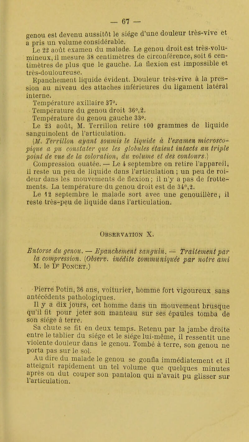 genou est devenu aussitôt le siège d'une douleur très-vive et a pris un volume considérable. Le 22 août examen du malade. Le genou droit est très-volu- mineux, il mesure 38 centimètres de circonférence, soit 6 cen- timètres de plus que le gauche. La flexion est impossible et très-douloureuse. Epanchement liquide évident. Douleur très-vive à la pres- sion au niveau des attaches inférieures du ligament latéral interne. Température axillaire 37°. Température du genou droit 36,2. Température du genou gauche 33°. Le 23 août, M. Terrillon retire 100 grammes de liquide sanguinolent de l'articulation. (M. Terrillon ayant soumis le liquide à l'examen microsco- pique a pu constater que les globules étaient intacts au triple point de vue de la coloration, du volume et des contours.) Compression ouatée. — Le 4 septembre on retire l'appareil, il reste un peu de liquide dans l'articulation ; un peu de roi- deur dans les mouvements de flexion; il n'y a pas de frotte- ments. La température'du genou droit est de 34°,2. Le 12 septembre le malade sort avec une genouillère, il reste très-peu de liquide dans l'articulation. Observation X. Entorse du genou. — Epanchement sanguin. — frditêmentpar la compression. [Observ. inédite communiquée par notre ami M. le D PoNCET.) •Pierre Potin, 36 ans, voiturier, homme fort vigoureux sans antécédents pathologiques. Il y a dix jours, cet homme dans un mouvement brusque qu'il fit pour jeter son manteau Sur ses épaules tomba de son siège à terre. Sa chute se fit en deux temps. Retenu par la jambe droite entre le tablier du siège et le siège lui-même, il ressentit une violente douleur dans le genou. Tombé à terre, son genou ne porta pas sur le sol. Au dire du malade le genou se gonfla immédiatement et il atteignit rapidement un tel volume que quelques minutes après on dut couper son pantalon qui n'avait pu glisser sur larticulation.