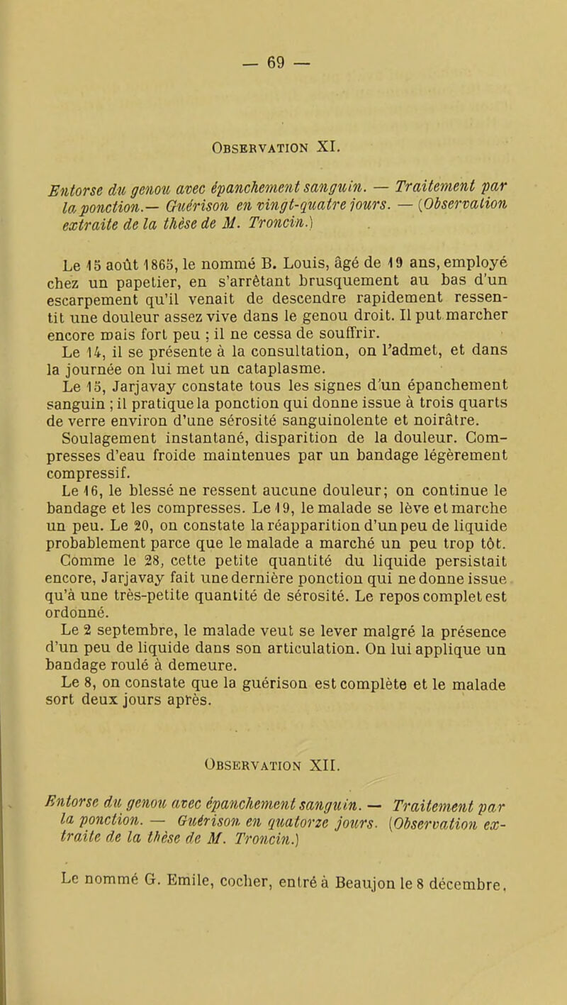 Observation XI. Entorse du genou avec épanchement sanguin. — Traitement par la ponction — Gîcérison en vingt-quatre jours. — {Observation extraite de la thèse de M. Troncin.) Le 15 août 1860, le nommé B. Louis, âgé de 19 ans, employé chez un papetier, en s'arrêtant brusquement au bas d'un escarpement qu'il venait de descendre rapidement ressen- tit une douleur assez vive dans le genou droit. Il put marcher encore mais fort peu ; il ne cessa de souffrir. Le 14, il se présente à la consultation, on l'admet, et dans la journée on lui met un cataplasme. Le 15, Jarjavay constate tous les signes d'un épanchement sanguin ; il pratique la ponction qui donne issue à trois quarts de verre environ d'une sérosité sanguinolente et noirâtre. Soulagement instantané, disparition de la douleur. Com- presses d'eau froide maintenues par un bandage légèrement compressif. Le 16, le blessé ne ressent aucune douleur; on continue le bandage et les compresses. Le 19, le malade se lève et marche un peu. Le 20, on constate la réapparition d'un peu de liquide probablement parce que le malade a marché un peu trop tôt. Comme le 28, cette petite quantité du liquide persistait encore, Jarjavay fait une dernière ponction qui ne donne issue, qu'à une très-petite quantité de sérosité. Le repos complet est ordonné. Le 2 septembre, le malade veut se lever malgré la présence d'un peu de liquide dans son articulation. On lui applique un bandage roulé à demeure. Le 8, on constate que la guérison est complète et le malade sort deux jours après. Observation XII. Entorse du genou avec épanchement sanguin. — Traitement par la ponction. — Guérison en quatorze jours. [Observation ex- traite de la thèse de M. Troncin.) Le nommé G. Emile, cocher, entré à Beaujon le 8 décembre.