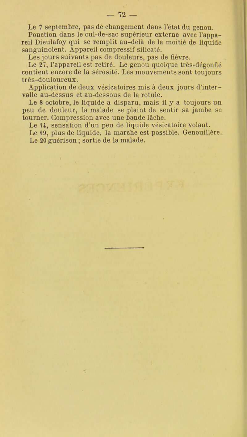 Le 7 septembre, pas de changement dans l'état du genou. Ponction dans le cul-de-sac supérieur externe avec l'appa- reil Dieulafoy qui se remplit au-delà de la moitié de liquide sanguinolent. Appareil compressif silicaté. Les jours suivants pas de douleurs, pas de fièvre. Le 27, l'appareil est retiré. Le genou quoique très-dégonflé contient encore de la sérosité. Les mouvements sont toujours très-douloureux. Application de deux vésicatoires mis à deux jours d'inter- valle au-dessus et au-dessous de la rotule. Le 8 octobre, le liquide a disparu, mais il y a toujours un peu de douleur, la malade se plaint de sentir sa jambe se tourner. Compression avec une bande lâche. Le U, sensation d'un peu de liquide vésicatoire volant. Le 19, plus de liquide, la marche est possible. Genouillère. Le 20 guérison ; sortie de la malade.