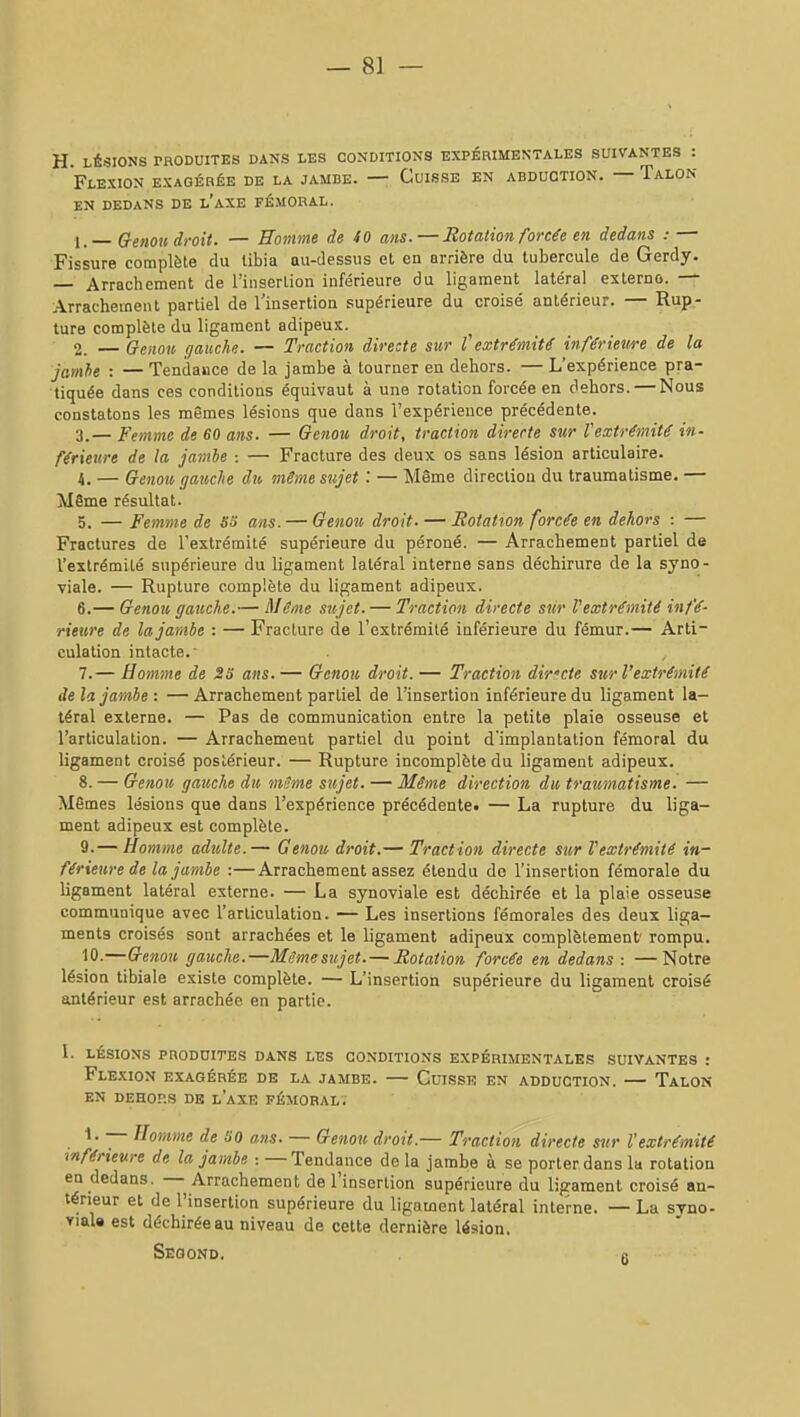 H. LÉSIONS PRODUITES DANS LES CONDITIONS EXPÉRIMENTALES SUIVANTES : Flexion exagérée de la jambe. — Cuisse en abduction. — Talon EN DEDANS DE l'aXE FÉMORAL. 1. — Crenou droit. — Homme de 40 ans.—Rotation forcée en dedans : — Fissure complète du tibia au-dessus et en arrière du tubercule de Gerdy. — Arrachement de l'inserlion inférieure du ligament latéral esterno. — Arrachement partiel de l'insertion supérieure du croisé antérieur. — Rup- ture complète du ligament adipeux. 2. — Genou gauche. — Traction directe sur l'extrémité inférieure de la jamhe : — Tendance de la jambe à tourner en dehors. — L'expérience pra- tiquée dans ces conditions équivaut à une rotation forcée en dehors. — Nous constatons les mêmes lésions que dans l'expérience précédente. 3. — Femme de 60 ans. — Genou droit, traction directe sur l'extrémité in- férieure de la jambe : — Fracture des deux os sans lésion articulaire. 4. — Genou gauche du même sujet : — Même direction du traumatisme. — Même résultat. 5. — Femme de So ans. — Genou droit. — Rotation forcée en dehors : — Fractures de l'extrémité supérieure du péroné. — Arrachement partiel de l'extrémité supérieure du ligament latéral interne sans déchirure de la syno- viale. — Rupture complète du ligament adipeux. 6. — Genou gauche.— Même sujet. — Traction directe sûr Vextrémité infé- rieure de la jambe : — Fracture de l'extrémité inférieure du fémur.— Arti- culation intacte. 7. — Homme de 23 ans.— Genou droit. — Traction dirfcie sur l'extrémité delà jambe : —Arrachement partiel de l'insertion inférieure du ligament la- téral externe. — Pas de communication entre la petite plaie osseuse et l'articulation. — Arrachement partiel du point d'implantation fémoral du ligament croisé postérieur. — Rupture incomplète du ligament adipeux. 8. — Genou gauche du même sujet. — Même direction du traumatisme. — Mêmes lésions que dans l'expérience précédente. — La rupture du liga- ment adipeux est complète. 9. — Homme adulte.— Genou droit.— Traction directe sur Vextrémité in- férieure de la jambe :—Arrachement assez étendu de l'insertion fémorale du ligament latéral externe. — La synoviale est déchirée et la plaie osseuse communique avec l'articulation. — Les insertions fémorales des deux liga- ments croisés sont arrachées et le ligament adipeux complètement rompu. 10. —Genou gauche.—Mcmesujet. — Rotation forcée en dedans : —Notre lésion tibiale existe complète. — L'insertion supérieure du ligament croisé antérieur est arrachée en partie. 1. lésions pnoonites dans les conditions expérimentales suivantes : Flexion exagérée de la jambe. — Cuisse en adduction. — Talon EN DEHORS DE l'aXE FÉMORAL. — Homme de SO ans. — Genou droit.— Traction directe sur l'extrémité inférieure de la jambe : — Tendance de la jambe à se porter dans la rotation en dedans. — Arrachement de l'insertion supérieure du ligament croisé an- térieur et de l'insertion supérieure du ligament latéral interne. — La syno- viaU est déchirée au niveau de cette dernière lésion. SeQOND. fi