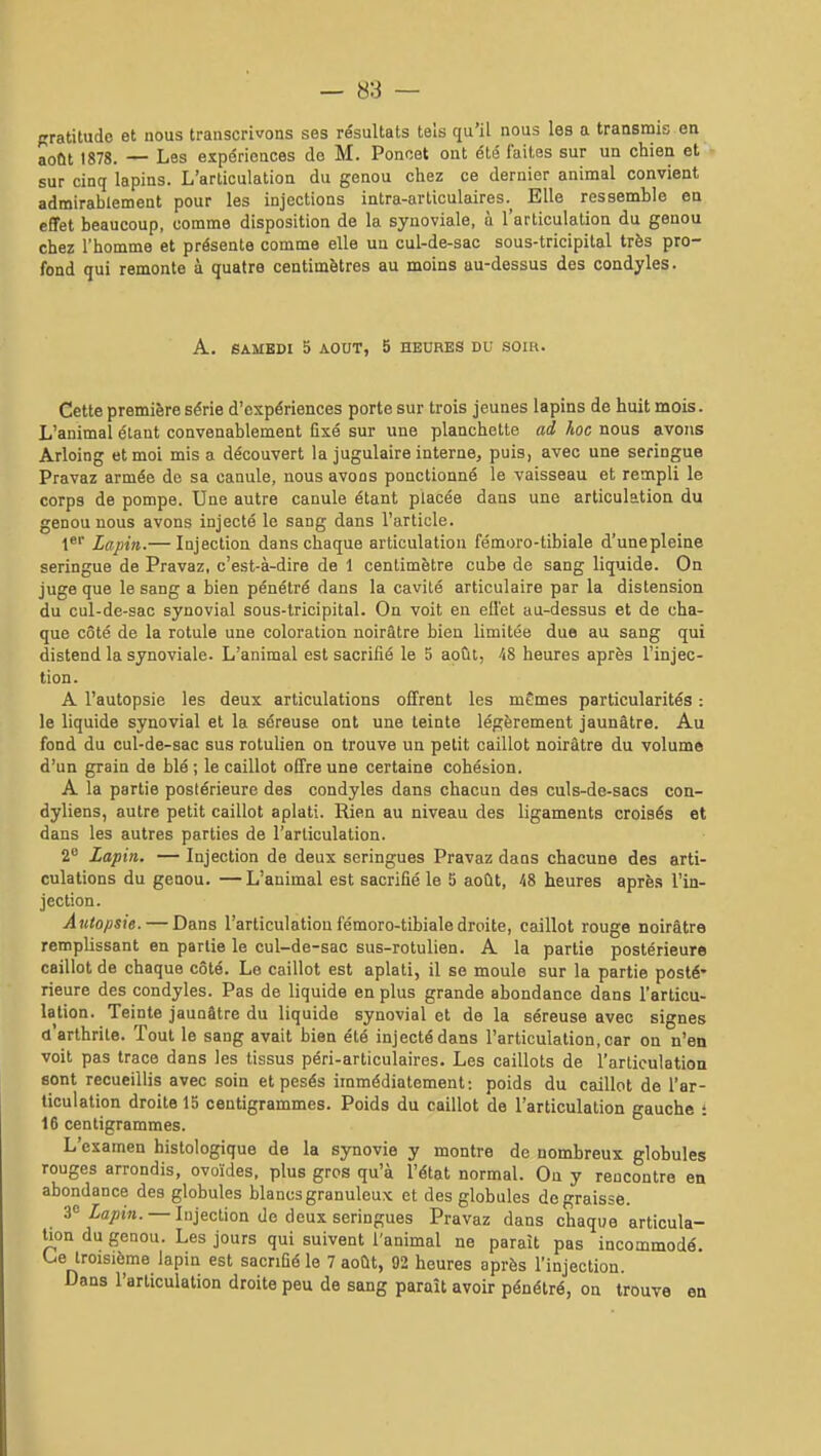 pratitudc et nous transcrivons ses résultats tels qu'il nous les a transmis en août 1878. — Les expériences de M. Poncet ont été faites sur un chien et sur cinq lapins. L'articulation du genou chez ce dernier animal convient admirablement pour les injections intra-articulaires.^ Elle ressemble en effet beaucoup, comme disposition de la synoviale, à l'articulation du genou chez l'homme et présente comme elle un cul-de-sac sous-tricipital très pro- fond qui remonte à quatre centimètres au moins au-dessus des condyles. A. SAMEDI 5 AOUT, 5 HEURES DU SOIR. Cette première série d'expériences porte sur trois jeunes lapins de huit mois. L'animal étant convenablement fixé sur une planchette ad hoc nous avons Arloing et moi mis a découvert la jugulaire interne, puis, avec une seringue Pravaz armée de sa canule, nous avons ponctionné le vaisseau et rempli le corps de pompe. Une autre canule étant placée dans une articulation du genou nous avons injecté le sang dans l'article. Lapin.— Injection dans chaque articulation fémoro-tibiale d'unepleine seringue de Pravaz, c'est-à-dire de 1 centimètre cube de sang liquide. On juge que le sang a bien pénétré dans la cavité articulaire par la distension du cul-de-sac synovial sous-tricipital. On voit en ell'et au-dessus et de cha- que côté de la rotule une coloration noirâtre bien limitée due au sang qui distend la synoviale. L'animal est sacrifié le 5 août, 48 heures après l'injec- tion. A l'autopsie les deux articulations offrent les mÊmes particularités : le liquide synovial et la séreuse ont une teinte légèrement jaunâtre. Au fond du cul-de-sac sus rotulien on trouve un petit caillot noirâtre du volume d'un grain de blé ; le caillot offre une certaine cohésion. A la partie postérieure des condyles dans chacun des culs-de-sacs con- dyliens, autre petit caillot aplati. Rien au niveau des ligaments croisés et dans les autres parties de l'articulation. 2 Lapin. — Injection de deux seringues Pravaz dans chacune des arti- culations du geoou. — L'animal est sacrifié le 5 août, 48 heures après l'in- jection. Autopsie. — Dans l'articulation fémoro-tibiale droite, caillot rouge noirâtre remplissant en partie le cul-de-sac sus-rotulien. A la partie postérieure caillot de chaque côté. Le caillot est aplati, il se moule sur la partie posté- rieure des condyles. Pas de liquide en plus grande abondance dans l'articu- lation. Teinte jaunâtre du liquide synovial et de la séreuse avec signes d'arthrite. Tout le sang avait bien été injecté dans l'articulation, car on n'en voit pas trace dans les tissus péri-articulaires. Les caillots de l'articulation sont recueillis avec soin et pesés immédiatement: poids du caillot de l'ar- ticulation droite 15 centigrammes. Poids du caillot de l'articulation gauche i 16 centigrammes. L'examen hislologique de la synovie y montre de nombreux globules rouges arrondis, ovoïdes, plus gros qu'à l'état normal. On y rencontre en abondance des globules blancs granuleux et des globules dégraisse. Z'' Lapin. — Injection de deux seringues Pravaz dans chaque articula- Uon du geoou. Les jours qui suivent l'animal ne paraît pas incommodé. Lie troisième lapin est sacrifié le 7 août, 92 heures après l'injection. Dans l'articulation droite peu de sang paraît avoir pénétré, on trouve en