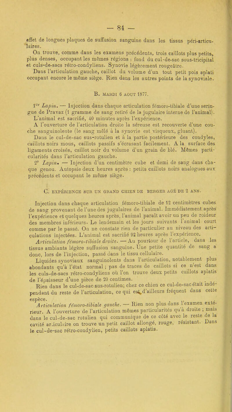 effet de longues plaques de suffusion sanguine dans les tissus péri-articu- laires. On trouve, comme dans les examens précédents, trois caillots plus petits, plus denses, occupant les mêmes régions : fond du cul-de-sac sous-tricipital et culs-de-sacs rétro-condyliens. Synovie légèrement rougeâtre. Dans l'articulation gauche, caillot du volume d'un tout petit pois aplati occupant encore le môme siège. Rien dans les autres points de la synoviale. B. MARDI 6 AOUT 1877. 1^ Lapin. — Injection dans chaque articulation fémoro-tibiale d'une serin- gue do Pravaz (l gramme de sang retiré de la jugulaire interne de l'animal). L'animal est sacrifié, 40 minutes après l'expérience. A l'ouverture de l'articulation droite la séreuse est recouverte d'une cou- che sanguinolente (le sang mêlé à la synovie est visqueux, gluant). Dans le cul-de-sac sus-rolulien et à la partie postérieure des coudyles, caillots noirs mous, caillots passifs s'écrasant facilement. A la surface des ligaments croisés, caillot noir du volume d'un grain de blé. Mêmes parti- cularités dans l'articulation gauche. 2' Lapin. — Injection d'un centimètre cube et demi de sang dans cha- que genou. Autopsie deux heures api-ès : petits caillots noirs analogues aux précédents et occupant le même siège. C. EXPÉRIENCE SUR UN GRAND CHIEN DE BERGER ÂGÉ DE 2 ANS. Injection dans chaque articulation fémoro-tibiale de 12 centimètres cubes de sang provenant de l'une des jugulaires de l'animal. Immédiatement après l'expérience et quelques heures après, l'animal paraît avoir un peu de roideur des membres inférieurs. Le lendemain et les jours suivants l'animal court comme par le passé. On ne constate rien de particulier au niveau des arli- çulations injectées. L'animal est sacrifié 92 heures après l'expérience. Articulation fémoro-tibiale droite. — Au pourtour de Tarticle, dans les tissus ambiants légère suffusion sanguine. Une petite quantité de sang a donc, lors de l'injection, passé dans le tissu cellulaire. Liquides synoviaux sanguinolents dans l'articulation, notablement plus abondants qu'à l'état normal ; pas de traces de caillots si ce n'est daiis les culs-de-sacs rétro-condyliens où l'on trouve deux petits caillots aplatis de l'épaisseur d'une pièce de 20 centimes. ■ - j - Rien dans le cul-de-sac sus-rolulien; chez ce chien ce cul-de-sac était indé- pendant du reste de l'articulation, ce qui eat^d'aiUeurs fréquent dans celte espèce. , v Artictilation Umoro-tiliale qaucle. — Rien non plus dans 1 examen exté- rieur. A l'ouverture de l'articulation mêmes particularités qu'à droite ; mais dans le cul-de-sac rotulien qui communique de ce côté avec le reste de la cavité ar.iculbire on trouve un peUt caillot allongé, rouge, résistant. Dans le cul-de-sac rétro-condylieu, petits caillots aplatis.