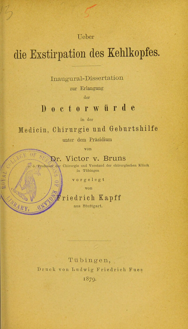 Ueber die Exstirpation des Kehlkopfes. Ina-agural-Dissertation zur Erlangung der Doctorwürde in der Medicin, Chirurgie und Geburtshilfe unter dem Präsidium /cm'- Victor V. Bruns o7 ö.'Txotssaor «^^^ Chirurgie und Vorstand der chirurgischen Klinik f/,\\ in Tübingen vorgelegt von riedrich Kapff aus Stuttgart. Tiilbiiigen, Druck von Ludwig Friedrich Fues 1879.