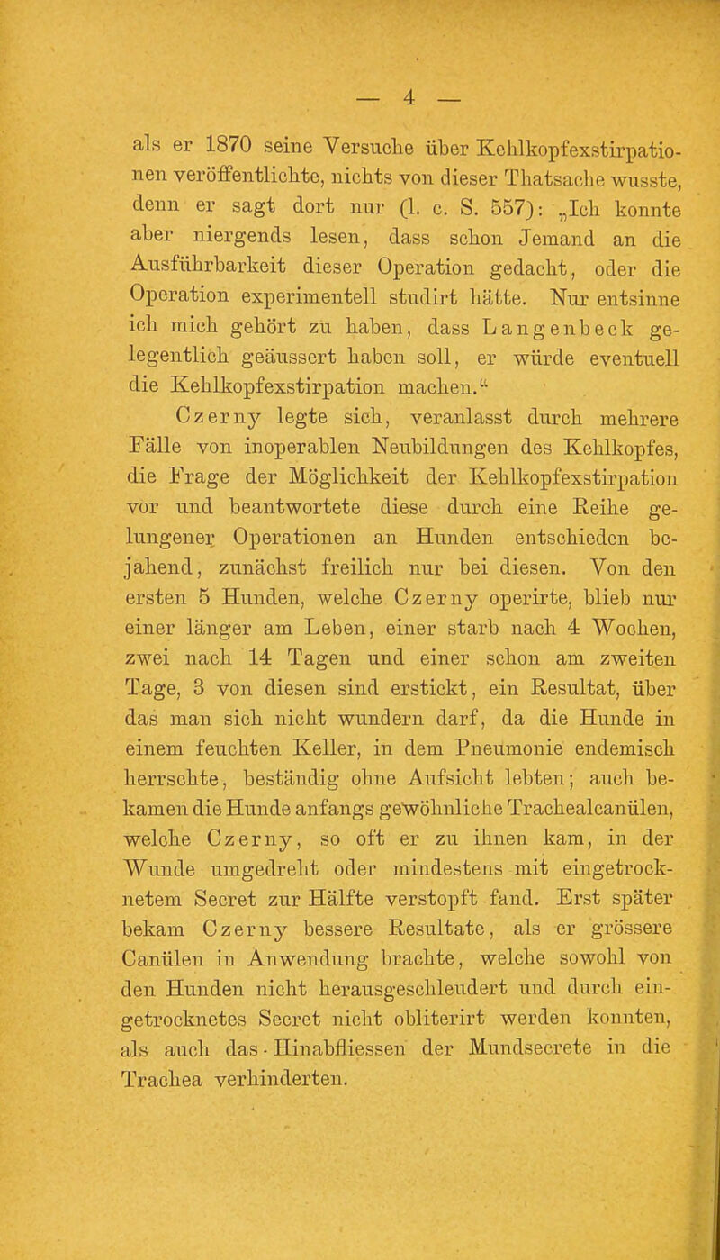 — 4 — als er 1870 seine Versuclie über Kehlkopfexstirpatio- nen veröflPentliclite, nichts von dieser Thatsache wusste, denn er sagt dort nnr (1. c. S. 557): „Icli konnte aber niergends lesen, dass schon Jemand an die Ausführbarkeit dieser Operation gedacht, oder die Operation experimentell studirt hätte. Nur entsinne ich mich gehört zu haben, dass Langenbeck ge- legentlich geäussert haben soll, er würde eventuell die Kehlkopfexstirpation machen/' Czerny legte sich, veranlasst durch mehrere Fälle von inoperablen Neubildungen des Kehlkopfes, die Frage der Möglichkeit der Kehlkopfexstirpation vor und beantwortete diese durch eine Reihe ge- lungener Operationen an Hunden entschieden be- jahend, zunächst freilich nur bei diesen. Von den ersten 5 Hunden, welche Czerny operirte, blieb nur einer länger am Leben, einer starb nach 4 Wochen, zwei nach 14 Tagen und einer schon am zweiten Tage, 3 von diesen sind erstickt, ein Resultat, über das man sich nicht wundern darf, da die Hunde in einem feuchten Keller, in dem Pneumonie endemisch herrschte, beständig ohne Aufsicht lebten; auch be- kamen die Hunde anfangs gewöhnliche Trachealcanülen, welche Czerny, so oft er zu ihnen kam, in der Wunde umgedreht oder mindestens mit eingetrock- netem Secret zur Hälfte verstopft fand. Erst später bekam Czerny bessere Resultate, als er grössere Canülen in Anwendung brachte, welche sowohl von den Hunden nicht herausgeschleudert und durch ein- getrocknetes Secret nicht obliterirt werden konnten, als auch das • Hinabfliessen der Mundsecrete in die Trachea verhinderten.