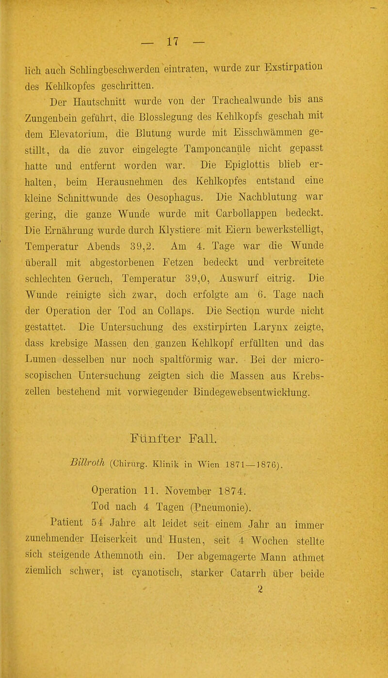 lieh auch Schlingbeschwerden eintraten, wurde zur Exstirpatiou des Kehlkopfes geschritten. Der Ilautschnitt wurde von der Trachealwunde bis ans Zungenbein geführt, die Blosslegung des Kehlkopfs geschah mit dem Elevatorium, die Blutung wurde mit Eisschwämmen ge- stillt, da die zuvor eingelegte Tamponcanüle nicht gepasst hatte und entfernt worden war. Die Epiglottis blieb er- halten, beim Herausnehmen des Kehlkopfes entstand eine kleine Schnittwunde des Oesophagus. Die Nachblutung war gering, die ganze Wunde wurde mit Carbollappen bedeckt. Die Ernähi'ung wurde durch Klystiere mit Eiern bewerkstelligt, Temperatur Abends 39,2. Am 4. Tage war die Wunde überall mit abgestorbenen Fetzen bedeckt und verbreitete schlechten Geruch, Temperatur 39,0, Auswurf eitrig. Die Wunde reinigte sich zwar, doch erfolgte am 6. Tage nach der Operation der Tod an Collaps. Die Section wurde nicht gestattet. Die Untersuchung des exstirpirten Larynx zeigte, dass krebsige Massen den ganzen Kehlkopf erfüllten und das Lumen desselben nur noch spaltförmig war. Bei der micro- scopischen Untersuchung zeigten sich die Massen aus Krebs- zellen bestehend mit vorwiegender Bindegewebsentwickiung. Fünfter Fall. Billroth (Chirurg. Klinik in Wien 1871 — 1876). Operation 11. November 1874. Tod nach 4 Tagen (Pneumonie). Patient 54 Jahre alt leidet seit einem Jahr au immer zunehmender Heiserkeit und Husten, seit 4 Wochen stellte sich steigende Athemnoth ein. Der abgemagerte Mann athmet ziemlich schwer, ist cyanotisch, starker Catarrh über beide 2